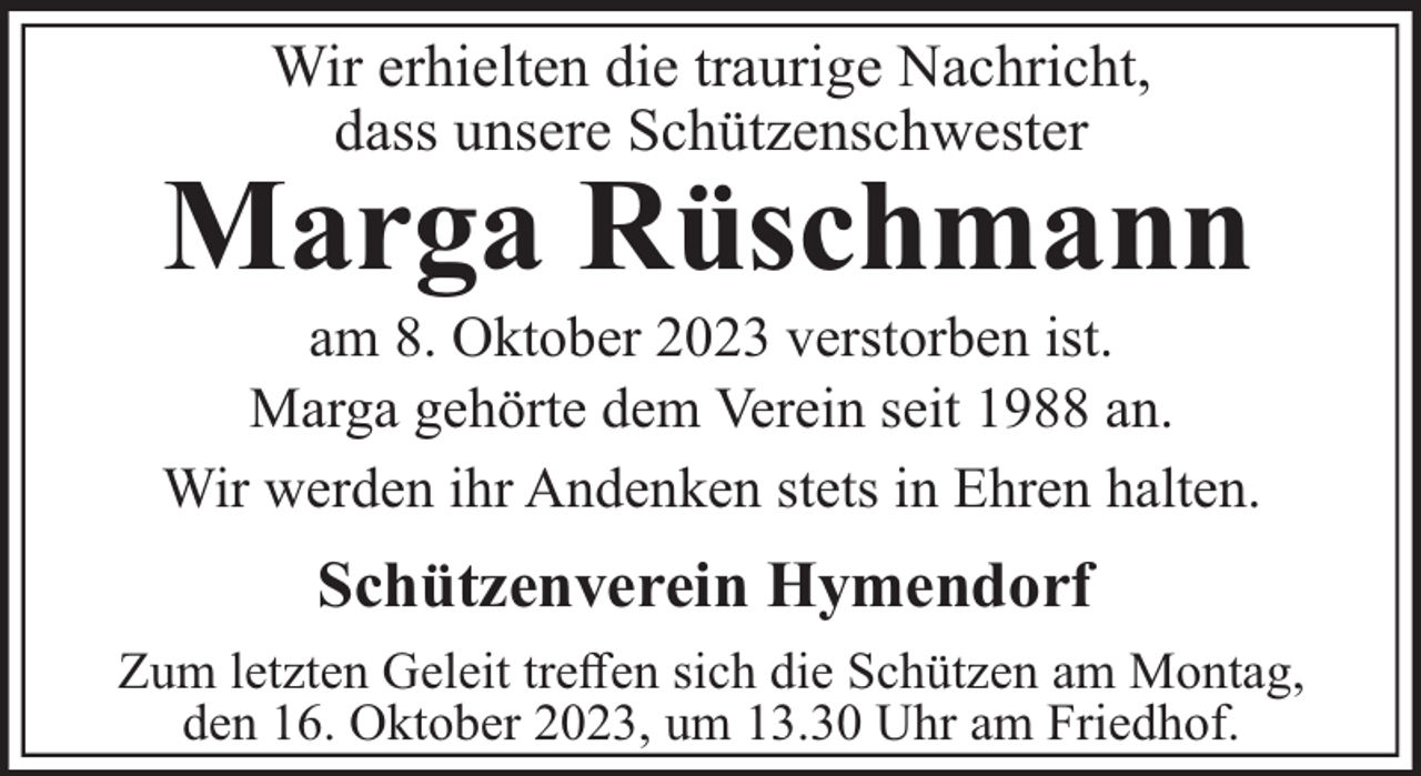 <p>Wir erhielten die traurige Nachricht,<br />dass unsere Schützenschwester</p><p>Marga Rüschmann<br />am 8. Oktober 2023 verstorben ist.<br />Marga gehörte dem Verein seit 1988 an.<br />Wir werden ihr Andenken stets in Ehren halten.</p><p>Schützenverein Hymendorf<br />Zum letzten Geleit treﬀen sich die Schützen am Montag,<br />den 16. Oktober 2023, um 13.30 Uhr am Friedhof.</p>