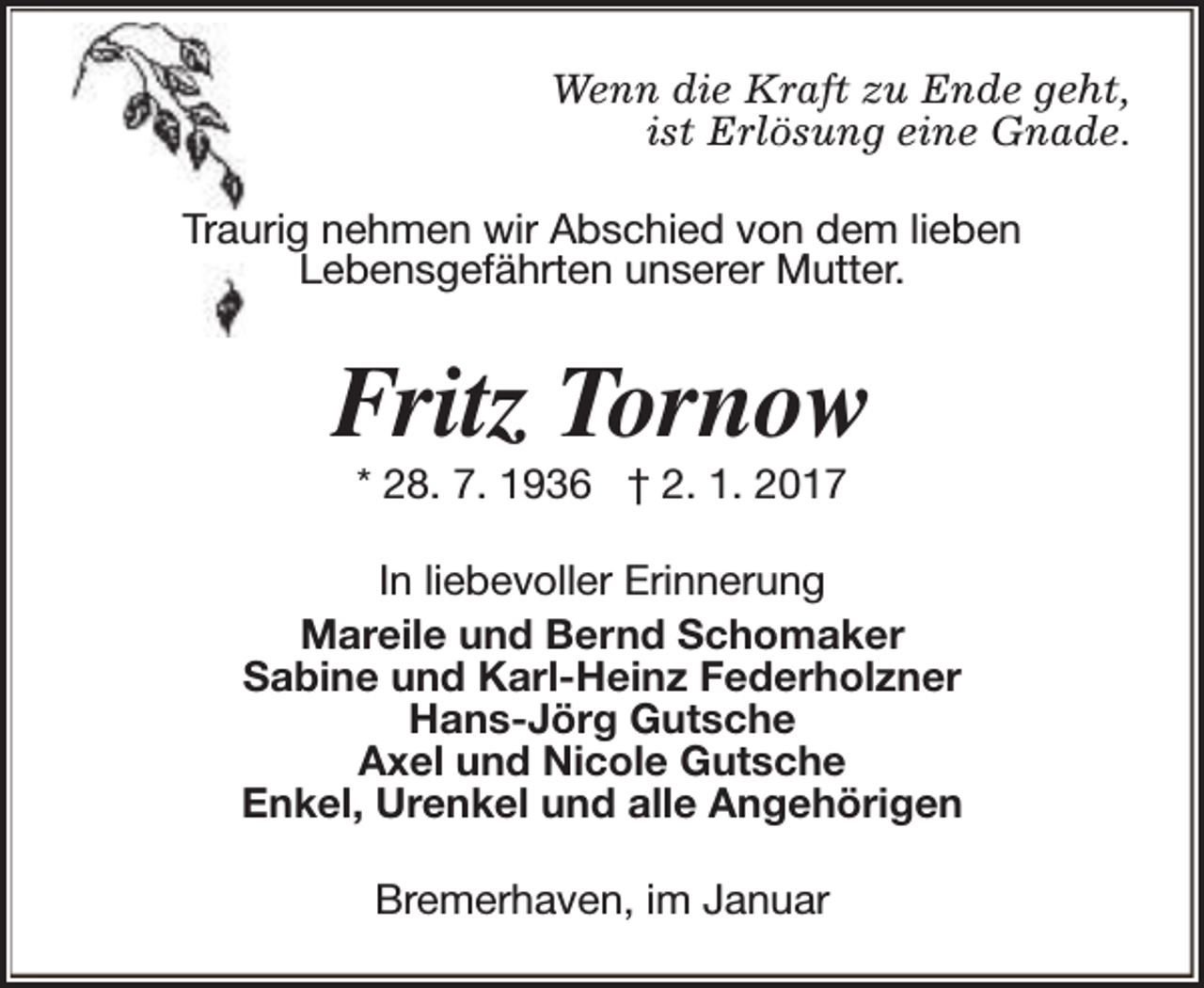 <p>Wenn die Kraft zu Ende geht,<br />ist Erlösung eine Gnade.<br />Traurig nehmen wir Abschied von dem lieben<br />Lebensgefährten unserer Mutter.</p><p>Fritz Tornow<br />* 28. 7. 1936 † 2. 1. 2017</p><p>In liebevoller Erinnerung<br />Mareile und Bernd Schomaker<br />Sabine und Karl-Heinz Federholzner<br />Hans-Jörg Gutsche<br />Axel und Nicole Gutsche<br />Enkel, Urenkel und alle Angehörigen<br />Bremerhaven, im Januar</p>