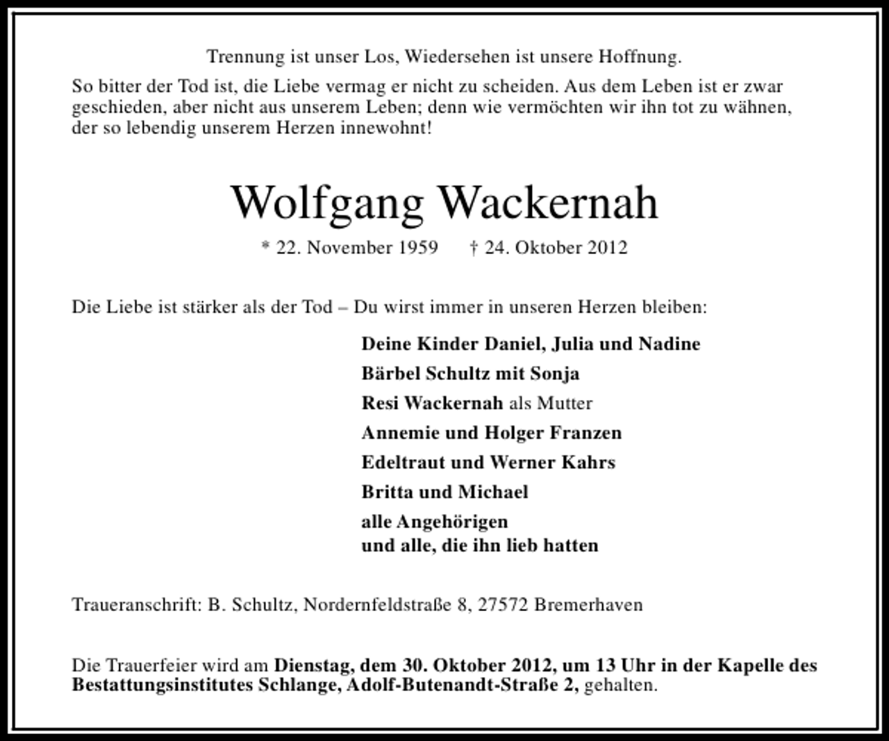 <p>Trennung ist unser Los, Wiedersehen ist unsere Hoffnung.<br />So bitter der Tod ist, die Liebe vermag er nicht zu scheiden. Aus dem Leben ist er zwar<br />geschieden, aber nicht aus unserem Leben; denn wie vermöchten wir ihn tot zu wähnen,<br />der so lebendig unserem Herzen innewohnt!</p><p>Wolfgang Wackernah<br />* 22. November 1959</p><p>† 24. Oktober 2012</p><p>Die Liebe ist stärker als der Tod – Du wirst immer in unseren Herzen bleiben:<br />Deine Kinder Daniel, Julia und Nadine<br />Bärbel Schultz mit Sonja<br />Resi Wackernah als Mutter<br />Annemie und Holger Franzen<br />Edeltraut und Werner Kahrs<br />Britta und Michael<br />alle Angehörigen<br />und alle, die ihn lieb hatten<br />Traueranschrift: B. Schultz, Nordernfeldstraße 8, 27572 Bremerhaven<br />Die Trauerfeier wird am Dienstag, dem 30. Oktober 2012, um 13 Uhr in der Kapelle des<br />Bestattungsinstitutes Schlange, Adolf-Butenandt-Straße 2, gehalten.</p>