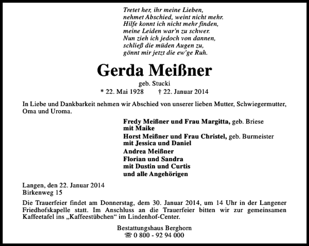 <p>Tretet her, ihr meine Lieben,<br />nehmet Abschied, weint nicht mehr.<br />Hilfe konnt ich nicht mehr finden,<br />meine Leiden war'n zu schwer.<br />Nun zieh ich jedoch von dannen,<br />schließ die müden Augen zu,<br />gönnt mir jetzt die ew'ge Ruh.</p><p>Gerda Meißner<br />geb. Stucki<br />* 22. Mai 1928<br />† 22. Januar 2014</p><p>In Liebe und Dankbarkeit nehmen wir Abschied von unserer lieben Mutter, Schwiegermutter,<br />Oma und Uroma.<br />Fredy Meißner und Frau Margitta, geb. Briese<br />mit Maike<br />Horst Meißner und Frau Christel, geb. Burmeister<br />mit Jessica und Daniel<br />Andrea Meißner<br />Florian und Sandra<br />mit Dustin und Curtis<br />und alle Angehörigen<br />Langen, den 22. Januar 2014<br />Birkenweg 15<br />Die Trauerfeier findet am Donnerstag, dem 30. Januar 2014, um 14 Uhr in der Langener<br />Friedhofskapelle statt. Im Anschluss an die Trauerfeier bitten wir zur gemeinsamen<br />Kaffeetafel ins „Kaffeestübchen“ im Lindenhof-Center.<br />Bestattungshaus Berghorn<br />s 0 800 - 92 94 000</p>
