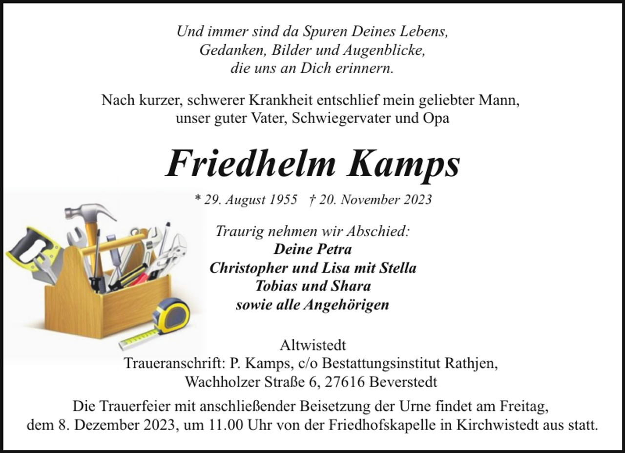 <p>Und immer sind da Spuren Deines Lebens,<br />Gedanken, Bilder und Augenblicke,<br />die uns an Dich erinnern.<br />Nach kurzer, schwerer Krankheit entschlief mein geliebter Mann,<br />unser guter Vater, Schwiegervater und Opa</p><p>Friedhelm Kamps<br />* 29. August 1955 † 20. November 2023</p><p>Traurig nehmen wir Abschied:<br />Deine Petra<br />Christopher und Lisa mit Stella<br />Tobias und Shara<br />sowie alle Angehörigen<br />Altwistedt<br />Traueranschrift: P. Kamps, c/o Bestattungsinstitut Rathjen,<br />Wachholzer Straße 6, 27616 Beverstedt<br />Die Trauerfeier mit anschließender Beisetzung der Urne findet am Freitag,<br />dem 8. Dezember 2023, um 11.00 Uhr von der Friedhofskapelle in Kirchwistedt aus statt.</p>