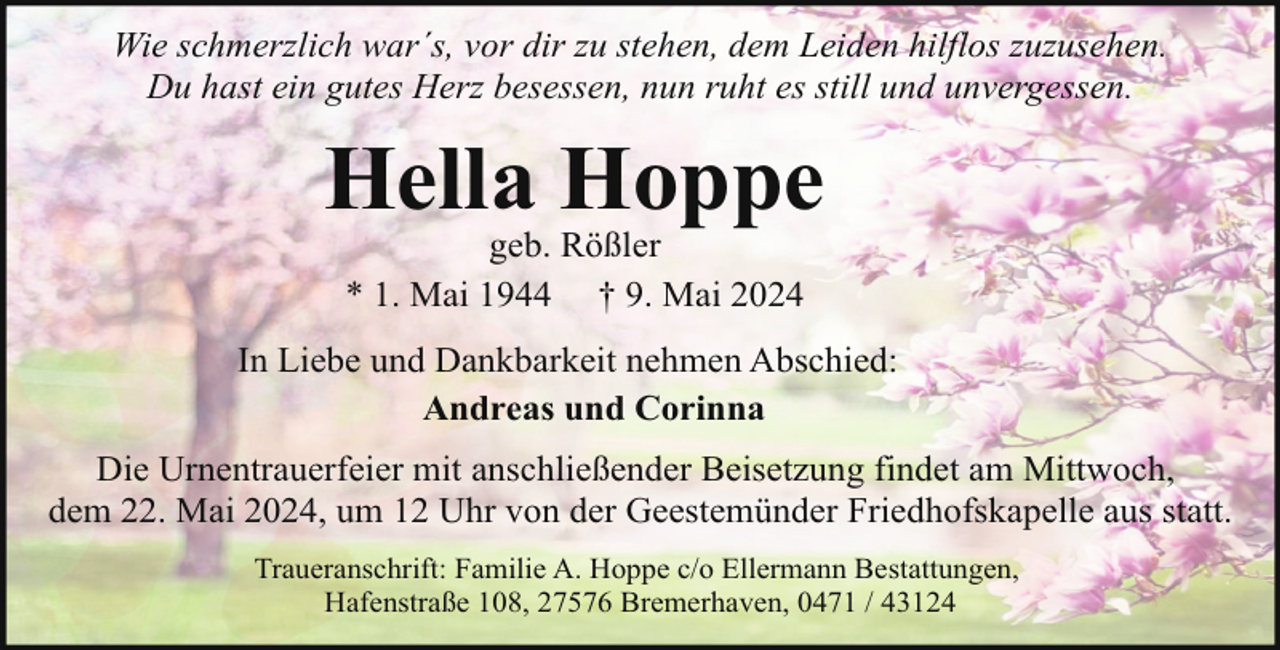 <p>Wie schmerzlich war´s, vor dir zu stehen, dem Leiden hilflos zuzusehen.<br />Du hast ein gutes Herz besessen, nun ruht es still und unvergessen.</p>
<p>Hella Hoppe<br />geb. Rößler<br />* 1. Mai 1944 † 9. Mai 2024</p>
<p>In Liebe und Dankbarkeit nehmen Abschied:<br />Andreas und Corinna<br />Die Urnentrauerfeier mit anschließender Beisetzung findet am Mittwoch,<br />dem 22. Mai 2024, um 12 Uhr von der Geestemünder Friedhofskapelle aus statt.<br />Traueranschrift: Familie A. Hoppe c/o Ellermann Bestattungen,<br />Hafenstraße 108, 27576 Bremerhaven, 0471 / 43124</p>