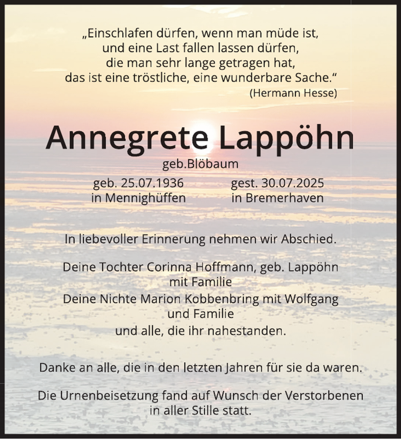 <p>„Einschlafen dürfen, wenn man müde ist,<br />und eine Last fallen lassen dürfen,<br />die man sehr lange getragen hat,<br />das ist eine tröstliche, eine wunderbare Sache.“<br />(Hermann Hesse)</p>
<p>Annegrete Lappöhn<br />n<br />geb.Blöbaum</p>
<p>geb. 25.07.1936<br />in Mennighüﬀen</p>
<p>gest. 30.07.2025<br />in Bremerhaven</p>
<p>In liebevoller Erinnerung nehmen wir Abschied.<br />Deine Tochter Corinna Hoﬀmann, geb. Lappöhn<br />mit Familie<br />Deine Nichte Marion Kobbenbring mit Wolfgang<br />und Familie<br />und alle, die ihr nahestanden.<br />Danke an alle, die in den letzten Jahren für sie da waren.<br />Die Urnenbeisetzung fand auf Wunsch der Verstorbene<br />en<br />in aller Stille statt.</p>