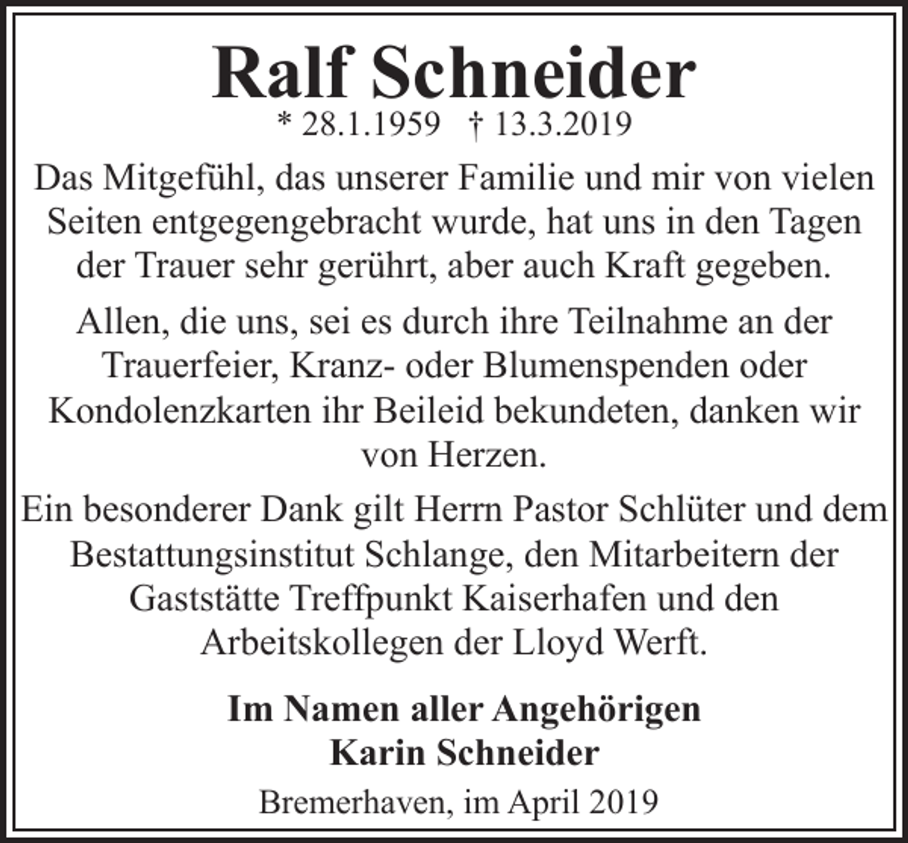 <p>Ralf<br />Schneider<br />* 28.1.1959 † 13.3.2019<br />Das Mitgefühl, das unserer Familie und mir von vielen<br />Seiten entgegengebracht wurde, hat uns in den Tagen<br />der Trauer sehr gerührt, aber auch Kraft gegeben.<br />Allen, die uns, sei es durch ihre Teilnahme an der<br />Trauerfeier, Kranz- oder Blumenspenden oder<br />Kondolenzkarten ihr Beileid bekundeten, danken wir<br />von Herzen.<br />Ein besonderer Dank gilt Herrn Pastor Schlüter und dem<br />Bestattungsinstitut Schlange, den Mitarbeitern der<br />Gaststätte Treffpunkt Kaiserhafen und den<br />Arbeitskollegen der Lloyd Werft.<br />Im Namen aller Angehörigen<br />Karin Schneider<br />Bremerhaven, im April 2019</p>