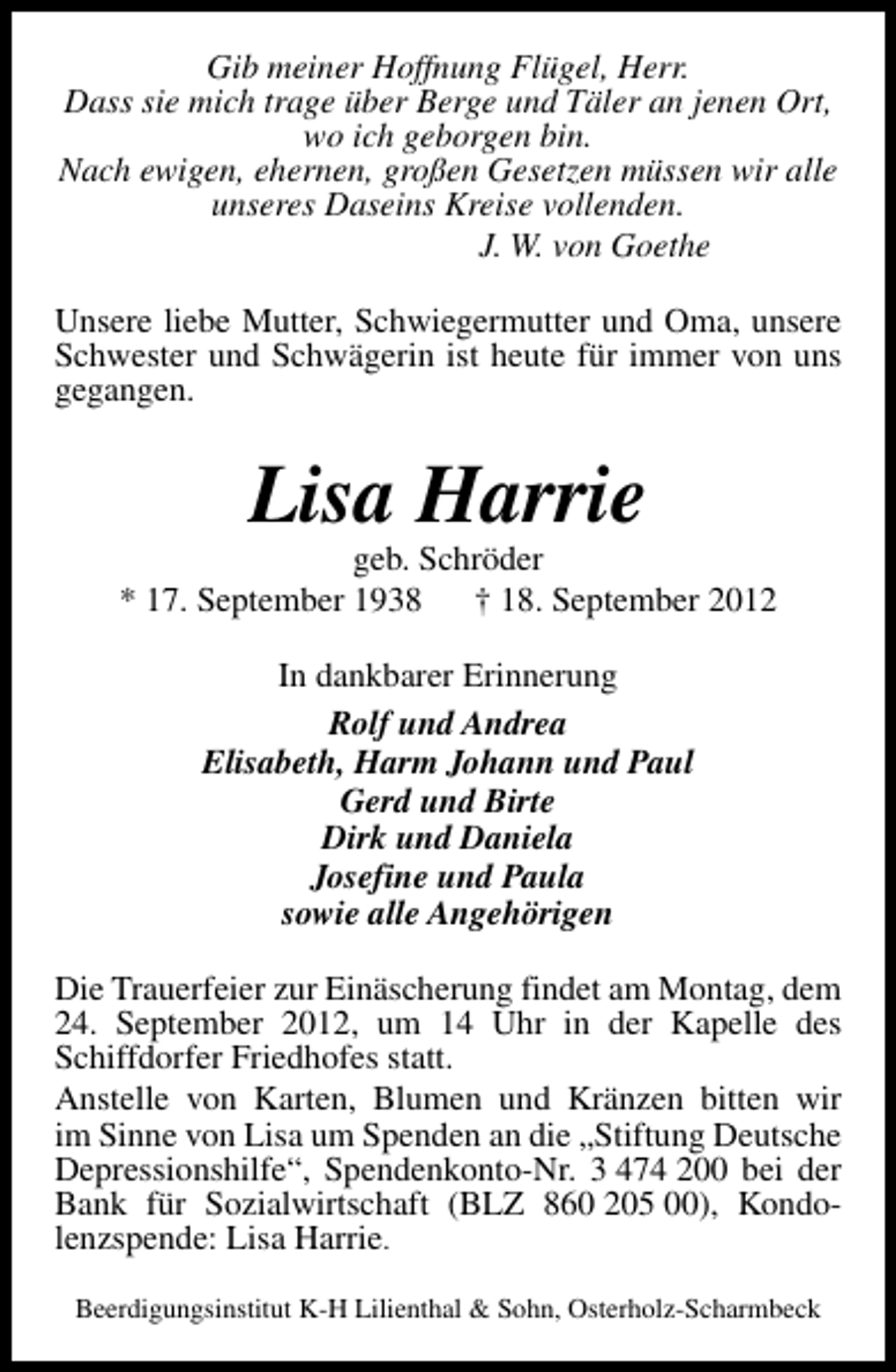 <p>Gib meiner Hoffnung Flügel, Herr.<br />Dass sie mich trage über Berge und Täler an jenen Ort,<br />wo ich geborgen bin.<br />Nach ewigen, ehernen, großen Gesetzen müssen wir alle<br />unseres Daseins Kreise vollenden.<br />J. W. von Goethe<br />Unsere liebe Mutter, Schwiegermutter und Oma, unsere<br />Schwester und Schwägerin ist heute für immer von uns<br />gegangen.</p><p>Lisa Harrie</p><p>geb. Schröder<br />* 17. September 1938 † 18. September 2012<br />In dankbarer Erinnerung<br />Rolf und Andrea<br />Elisabeth, Harm Johann und Paul<br />Gerd und Birte<br />Dirk und Daniela<br />Josefine und Paula<br />sowie alle Angehörigen<br />Die Trauerfeier zur Einäscherung findet am Montag, dem<br />24. September 2012, um 14 Uhr in der Kapelle des<br />Schiffdorfer Friedhofes statt.<br />Anstelle von Karten, Blumen und Kränzen bitten wir<br />im Sinne von Lisa um Spenden an die „Stiftung Deutsche<br />Depressionshilfe“, Spendenkonto-Nr. 3 474 200 bei der<br />Bank für Sozialwirtschaft (BLZ 860 205 00), Kondolenzspende: Lisa Harrie.<br />Beerdigungsinstitut K-H Lilienthal &amp; Sohn, Osterholz-Scharmbeck</p>