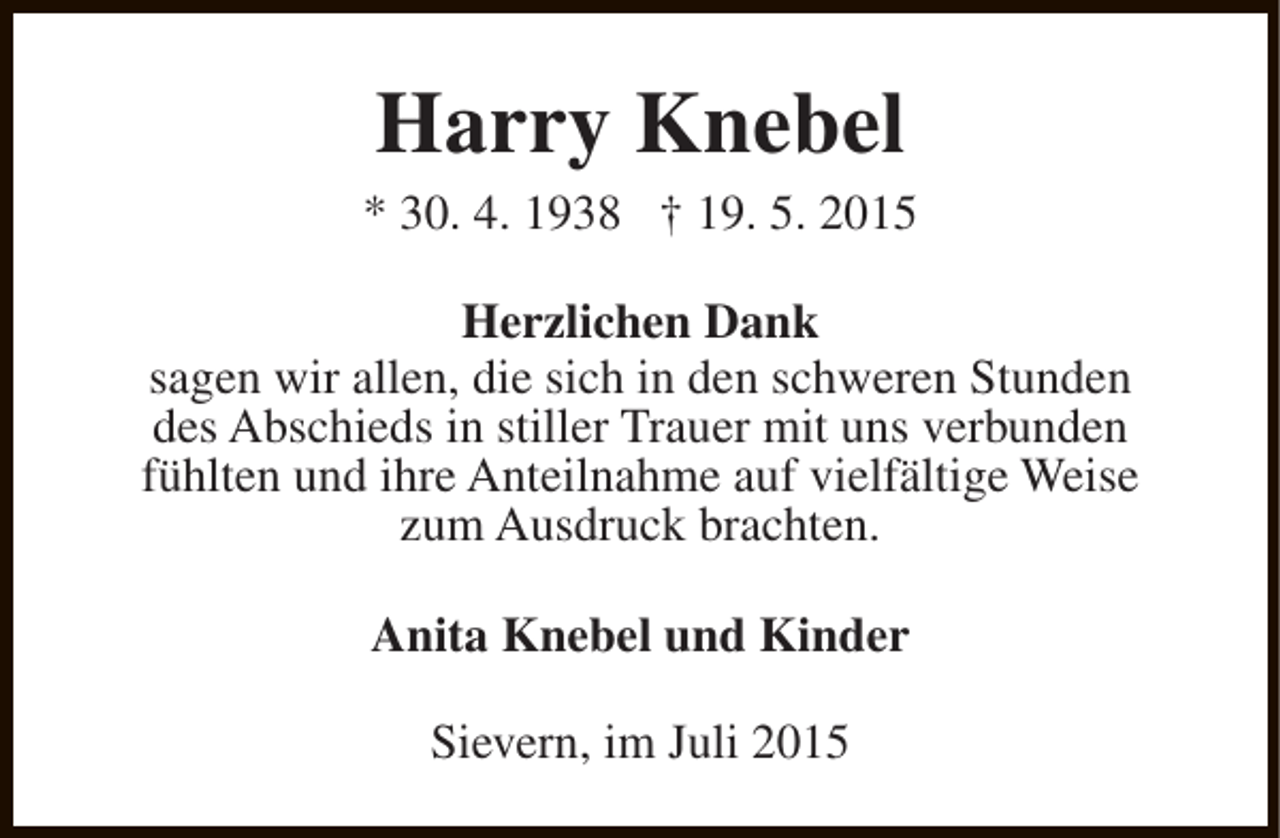 <p>Harry Knebel</p><p>* 30. 4. 1938 † 19. 5. 2015<br />Herzlichen Dank<br />sagen wir allen, die sich in den schweren Stunden<br />des Abschieds in stiller Trauer mit uns verbunden<br />fühlten und ihre Anteilnahme auf vielfältige Weise<br />zum Ausdruck brachten.<br />Anita Knebel und Kinder<br />Sievern, im Juli 2015</p>