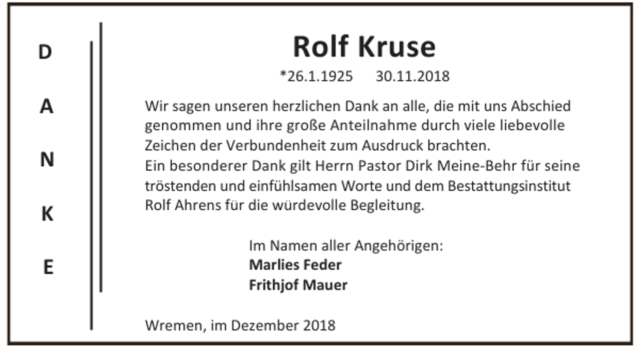 <p>D<br />A<br />N<br />K<br />E</p><p>Rolf Kruse</p><p>*26.1.1925</p><p>30.11.2018</p><p>Wir sagen unseren herzlichen Dank an alle, die mit uns Abschied<br />genommen und ihre große Anteilnahme durch viele liebevolle<br />Zeichen der Verbundenheit zum Ausdruck brachten.<br />Ein besonderer Dank gilt Herrn Pastor Dirk Meine-Behr für seine<br />tröstenden und einfühlsamen Worte und dem Bestattungsinstitut<br />Rolf Ahrens für die würdevolle Begleitung.<br />Im Namen aller Angehörigen:<br />Marlies Feder<br />Frithjof Mauer<br />Wremen, im Dezember 2018</p>