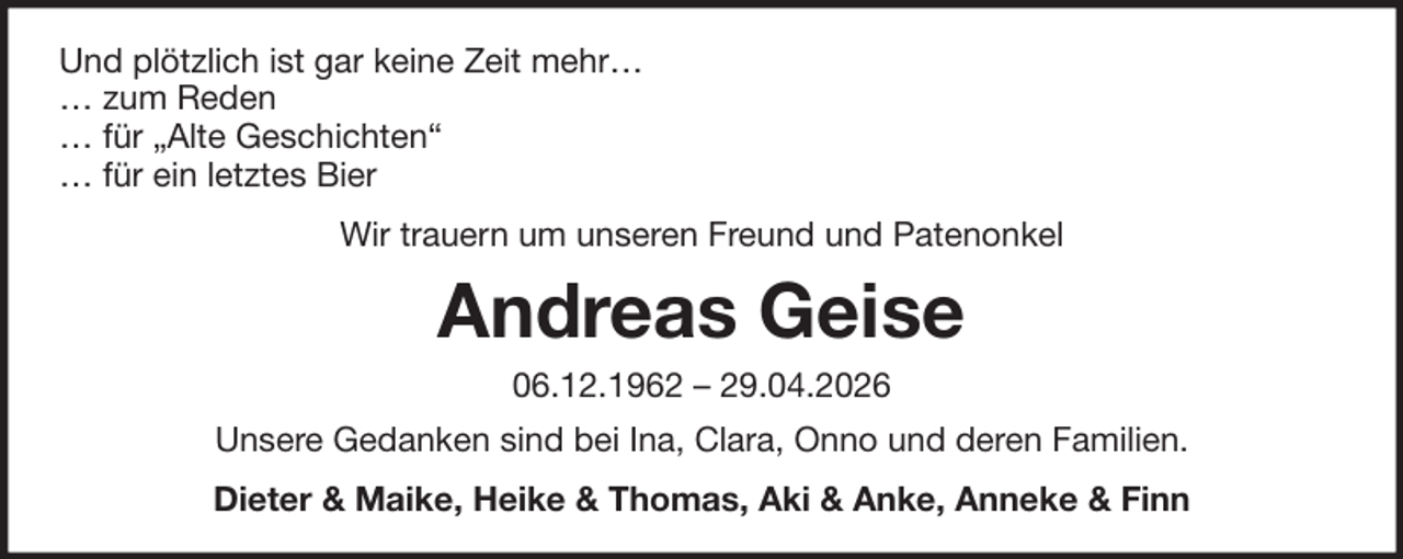 <p>Und plötzlich ist gar keine Zeit mehr…<br />… zum Reden<br />… für „Alte Geschichten“<br />… für ein letztes Bier<br />Wir trauern um unseren Freund und Patenonkel</p><p>Andreas Geise<br />06.12.1962 – 29.04.2026<br />Unsere Gedanken sind bei Ina, Clara, Onno und deren Familien.<br />Dieter &amp; Maike, Heike &amp; Thomas, Aki &amp; Anke, Anneke &amp; Finn</p>