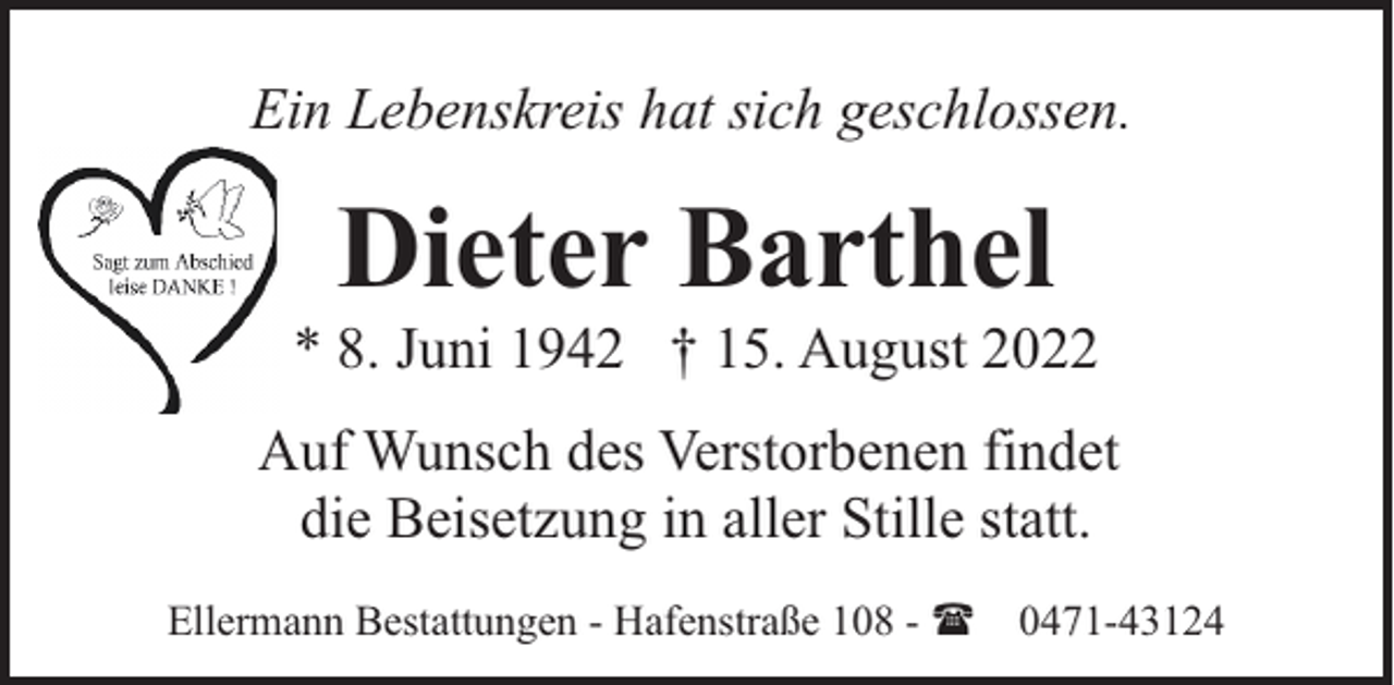 <p>Ein Lebenskreis hat sich geschlossen.</p><p>Dieter Barthel</p><p>* 8. Juni 1942 † 15. August 2022<br />Auf Wunsch des Verstorbenen findet<br />die Beisetzung in aller Stille statt.<br />Ellermann Bestattungen - Hafenstraße 108 - ( 0471-43124</p>