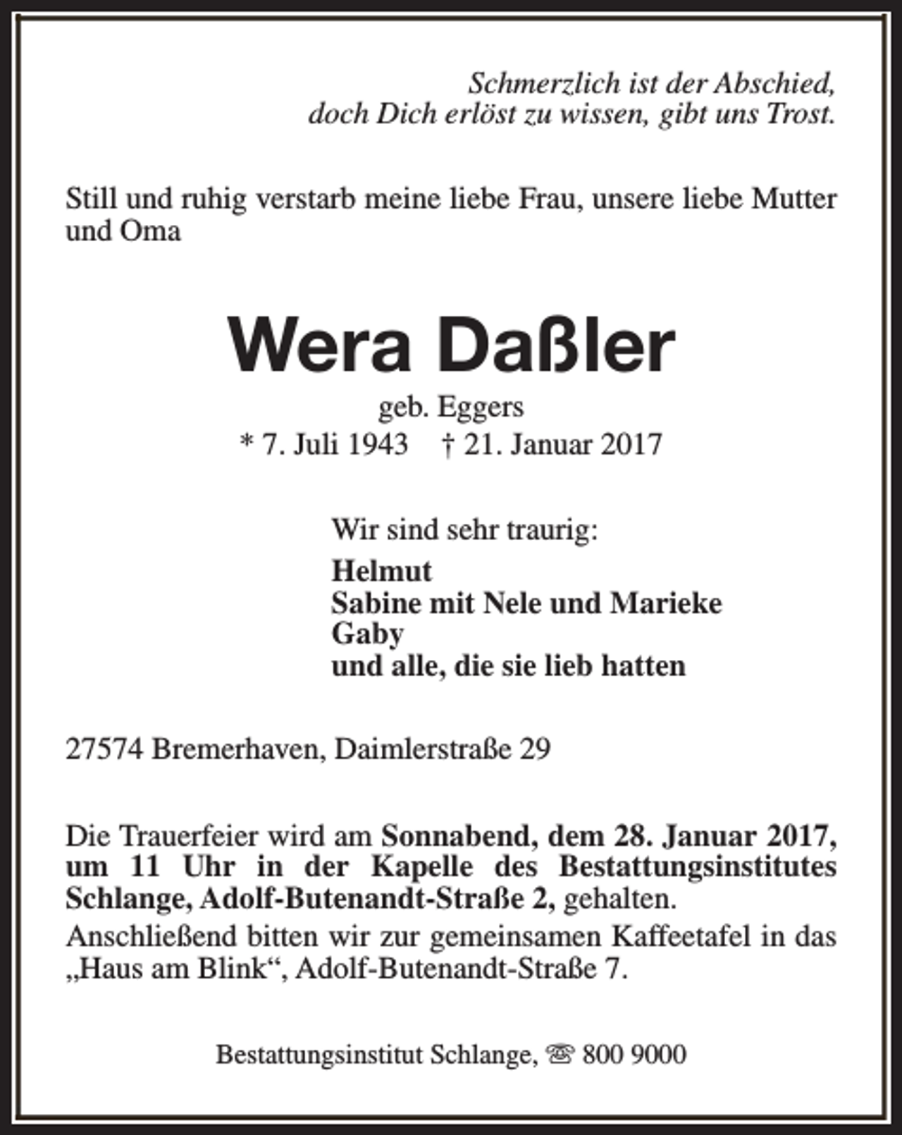 <p>Schmerzlich ist der Abschied,<br />doch Dich erlöst zu wissen, gibt uns Trost.<br />Still und ruhig verstarb meine liebe Frau, unsere liebe Mutter<br />und Oma</p><p>Wera Daßler<br />geb. Eggers<br />* 7. Juli 1943 † 21. Januar 2017</p><p>Wir sind sehr traurig:<br />Helmut<br />Sabine mit Nele und Marieke<br />Gaby<br />und alle, die sie lieb hatten<br />27574 Bremerhaven, Daimlerstraße 29<br />Die Trauerfeier wird am Sonnabend, dem 28. Januar 2017,<br />um 11 Uhr in der Kapelle des Bestattungsinstitutes<br />Schlange, Adolf-Butenandt-Straße 2, gehalten.<br />Anschließend bitten wir zur gemeinsamen Kaffeetafel in das<br />„Haus am Blink“, Adolf-Butenandt-Straße 7.<br />Bestattungsinstitut Schlange, s 800 9000</p>