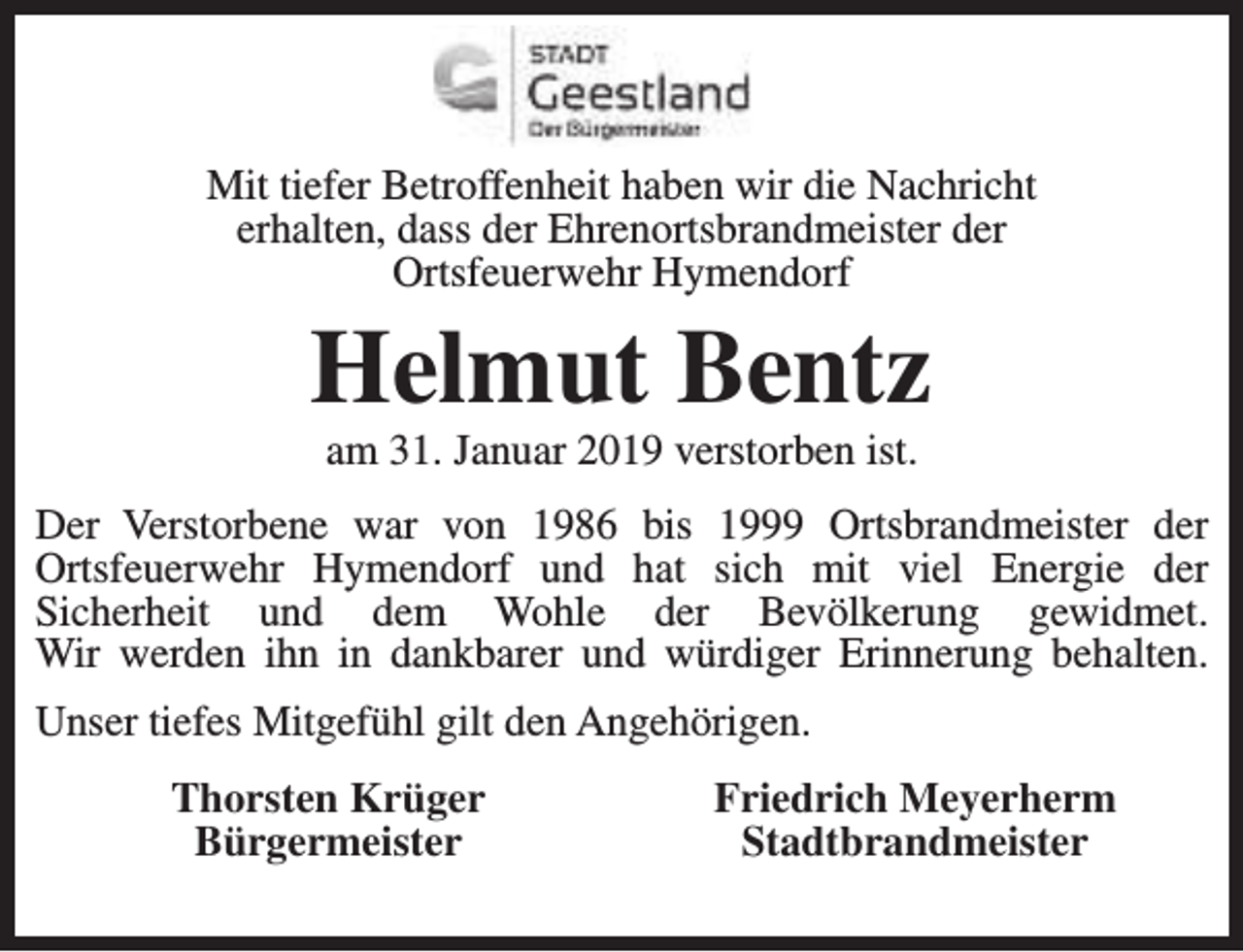 <p>Mit tiefer Betroffenheit haben wir die Nachricht<br />erhalten, dass der Ehrenortsbrandmeister der<br />Ortsfeuerwehr Hymendorf</p><p>Helmut Bentz<br />am 31. Januar 2019 verstorben ist.</p><p>Der Verstorbene war von 1986 bis 1999 Ortsbrandmeister der<br />Ortsfeuerwehr Hymendorf und hat sich mit viel Energie der<br />Sicherheit und dem Wohle der Bevölkerung gewidmet.<br />Wir werden ihn in dankbarer und würdiger Erinnerung behalten.<br />Unser tiefes Mitgefühl gilt den Angehörigen.<br />Thorsten Krüger<br />Bürgermeister</p><p>Friedrich Meyerherm<br />Stadtbrandmeister</p>