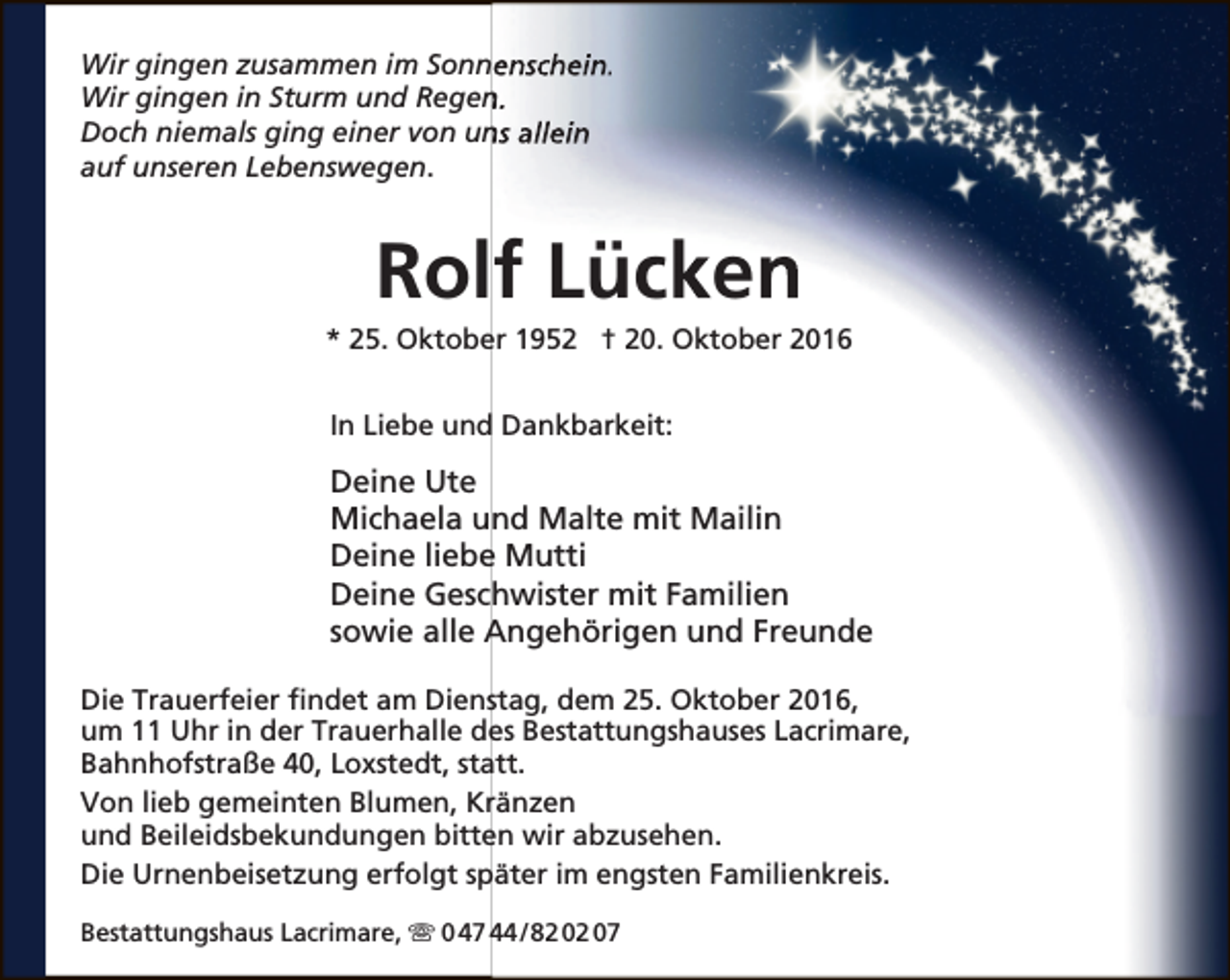 <p>Wir gingen zusammen im Sonnenschein.<br />Wir gingen in Sturm und Regen<br />n.<br />Doch niemals ging einer von un<br />ns allein<br />auf unseren Lebenswegen.</p><p>Rolf Lücken</p><p>* 25. Oktober 1952 † 20. Oktober 2016<br />In Liebe und Dankbarkeit:</p><p>Deine Ute<br />Michaela und Malte mit Mailin<br />Deine liebe Mutti<br />Deine Geschwister mit Familien<br />sowie alle Angehörigen und Freunde<br />Die Trauerfeier findet am Dienstag, dem 25. Oktober 2016,<br />um 11 Uhr in der Trauerhalle des Bestattungshauses Lacrimare,<br />Bahnhofstraße 40, Loxstedt, statt.<br />Von lieb gemeinten Blumen, Kränzen<br />und Beileidsbekundungen bitten wir abzusehen.<br />Die Urnenbeisetzung erfolgt später im engsten Familienkreis.<br />Bestattungshaus Lacrimare,  0 47 44 / 82 02 07</p>