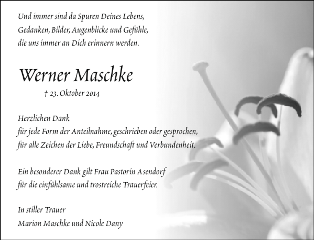 <p>Und immer sind da Spuren Deines Lebens,<br />Gedanken,Bilder,Augenblicke und Gefühle,<br />die uns immer an Dich erinnern werden.</p><p>Werner Maschke<br />† 23.Oktober 2014</p><p>Herzlichen Dank<br />für jede Form der Anteilnahme,geschrieben oder gesprochen,<br />für alle Zeichen der Liebe,Freundschaft und Verbundenheit.<br />Ein besonderer Dank gilt Frau Pastorin Asendorf<br />für die einfühlsame und trostreiche Trauerfeier.<br />In stiller Trauer<br />Marion Maschke und Nicole Dany</p>