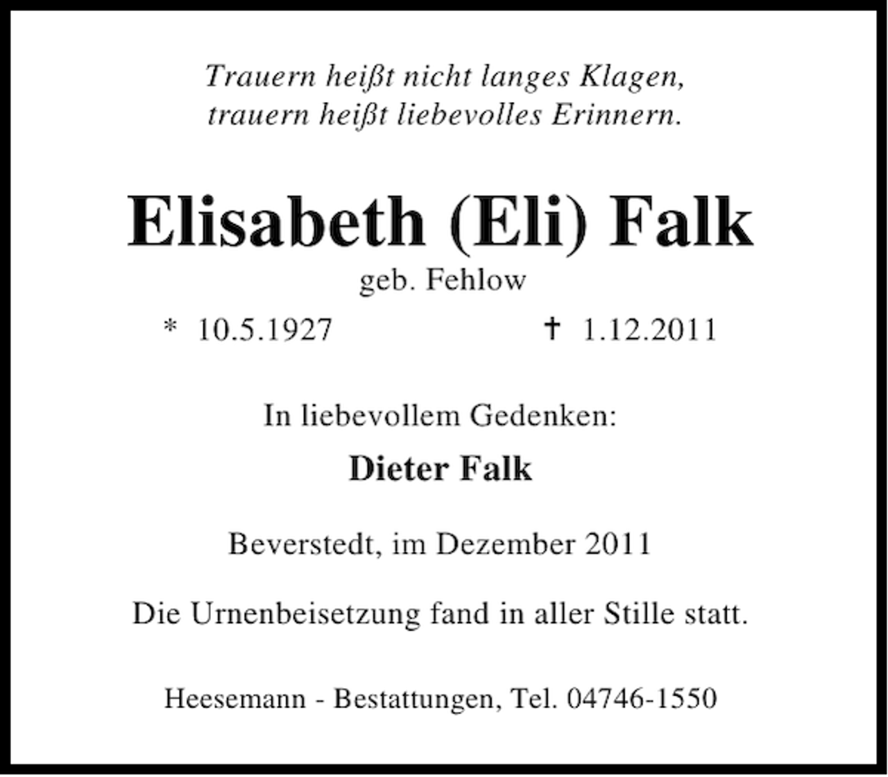 <p>Trauern heißt nicht langes Klagen,<br />trauern heißt liebevolles Erinnern.</p><p>Elisabeth (Eli) Falk<br />geb. Fehlow</p><p>* 10.5.1927</p><p>1.12.2011</p><p>In liebevollem Gedenken:</p><p>Dieter Falk<br />Beverstedt, im Dezember 2011<br />Die Urnenbeisetzung fand in aller Stille statt.<br />Heesemann - Bestattungen, Tel. 04746-1550</p>