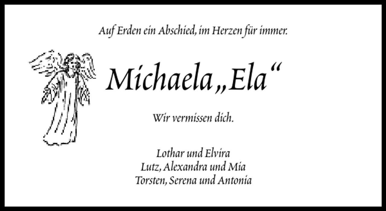 <p>Auf Erden ein Abschied,im Herzen für immer.</p><p>Michaela„Ela“<br />Wir vermissen dich.<br />Lothar und Elvira<br />Lutz,Alexandra und Mia<br />Torsten,Serena und Antonia</p>