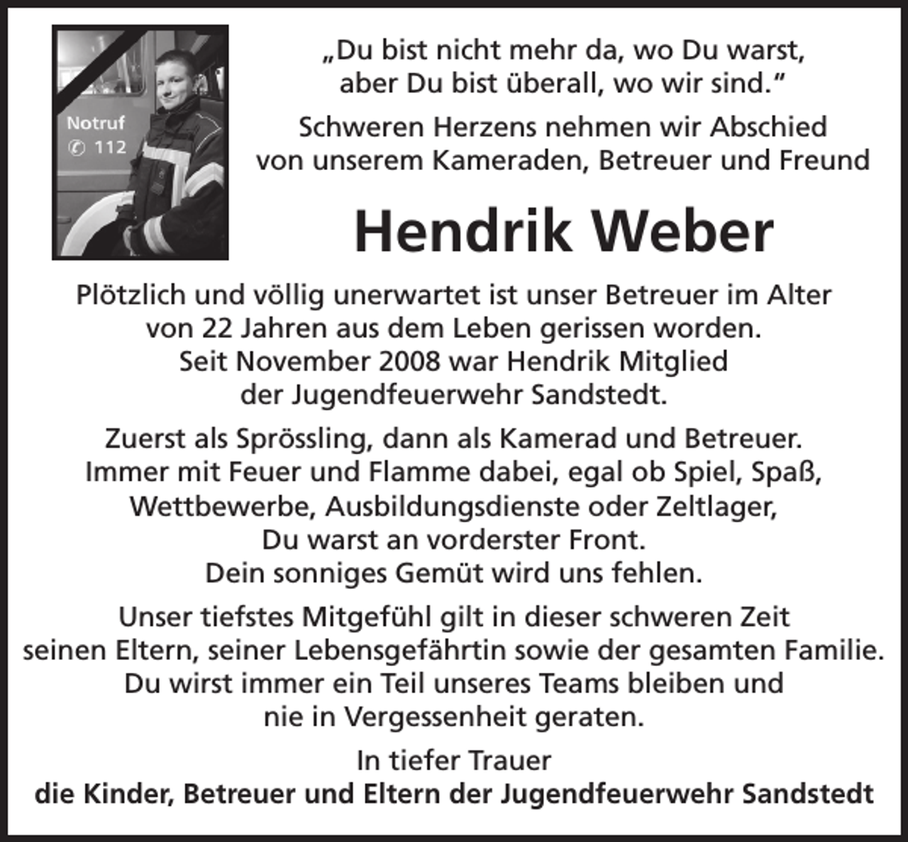 <p>„Du bist nicht mehr da, wo Du warst,<br />aber Du bist überall, wo wir sind.“<br />Schweren Herzens nehmen wir Abschied<br />von unserem Kameraden, Betreuer und Freund</p><p>Hendrik Weber<br />Plötzlich und völlig unerwartet ist unser Betreuer im Alter<br />von 22 Jahren aus dem Leben gerissen worden.<br />Seit November 2008 war Hendrik Mitglied<br />der Jugendfeuerwehr Sandstedt.<br />Zuerst als Sprössling, dann als Kamerad und Betreuer.<br />Immer mit Feuer und Flamme dabei, egal ob Spiel, Spaß,<br />Wettbewerbe, Ausbildungsdienste oder Zeltlager,<br />Du warst an vorderster Front.<br />Dein sonniges Gemüt wird uns fehlen.<br />Unser tiefstes Mitgefühl gilt in dieser schweren Zeit<br />seinen Eltern, seiner Lebensgefährtin sowie der gesamten Familie.<br />Du wirst immer ein Teil unseres Teams bleiben und<br />nie in Vergessenheit geraten.<br />In tiefer Trauer<br />die Kinder, Betreuer und Eltern der Jugendfeuerwehr Sandstedt</p>