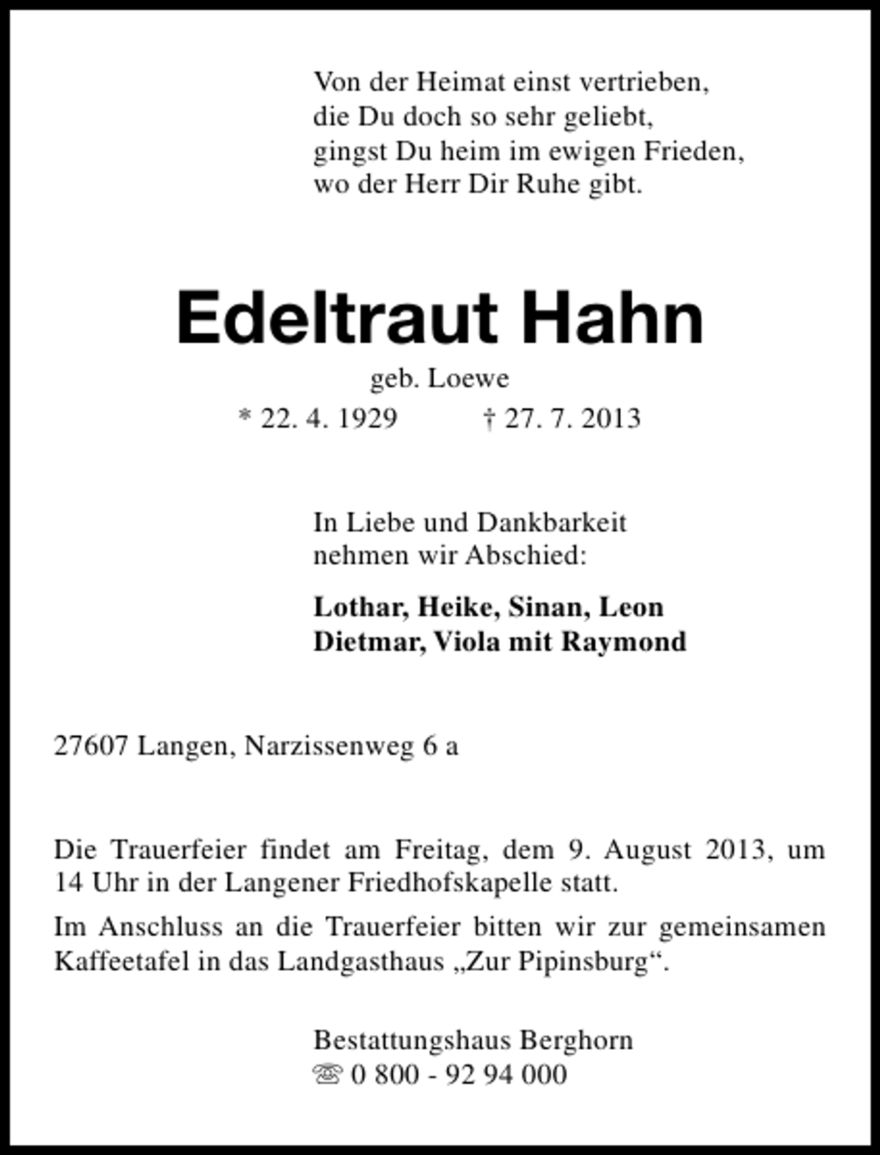 <p>Von der Heimat einst vertrieben,<br />die Du doch so sehr geliebt,<br />gingst Du heim im ewigen Frieden,<br />wo der Herr Dir Ruhe gibt.</p><p>Edeltraut Hahn<br />geb. Loewe<br />* 22. 4. 1929<br />† 27. 7. 2013<br />In Liebe und Dankbarkeit<br />nehmen wir Abschied:<br />Lothar, Heike, Sinan, Leon<br />Dietmar, Viola mit Raymond<br />27607 Langen, Narzissenweg 6 a<br />Die Trauerfeier findet am Freitag, dem 9. August 2013, um<br />14 Uhr in der Langener Friedhofskapelle statt.<br />Im Anschluss an die Trauerfeier bitten wir zur gemeinsamen<br />Kaffeetafel in das Landgasthaus „Zur Pipinsburg“.<br />Bestattungshaus Berghorn<br />s 0 800 - 92 94 000</p>