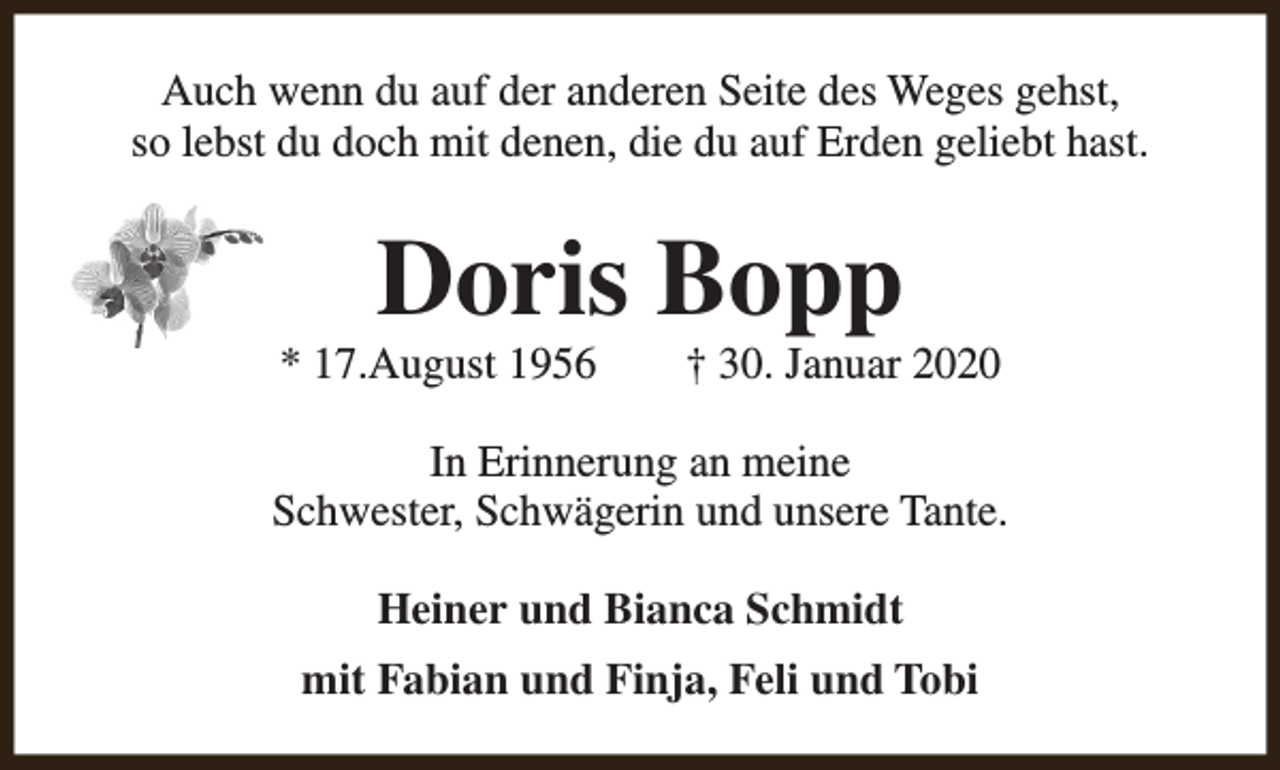 <p>Auch wenn du auf der anderen Seite des Weges gehst,<br />so lebst du doch mit denen, die du auf Erden geliebt hast.</p><p>Doris Bopp</p><p>* 17.August 1956</p><p>† 30. Januar 2020</p><p>In Erinnerung an meine<br />Schwester, Schwägerin und unsere Tante.<br />Heiner und Bianca Schmidt<br />mit Fabian und Finja, Feli und Tobi</p>