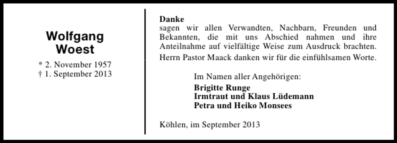 <p>Wolfgang<br />Woest<br />* 2. November 1957<br />† 1. September 2013</p><p>Danke<br />sagen wir allen Verwandten, Nachbarn, Freunden und<br />Bekannten, die mit uns Abschied nahmen und ihre<br />Anteilnahme auf vielfältige Weise zum Ausdruck brachten.<br />Herrn Pastor Maack danken wir für die einfühlsamen Worte.<br />Im Namen aller Angehörigen:<br />Brigitte Runge<br />Irmtraut und Klaus Lüdemann<br />Petra und Heiko Monsees<br />Köhlen, im September 2013</p>