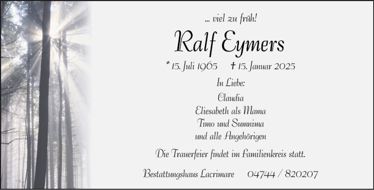 <p>... viel zu früh!</p>
<p>* 15. Juli 1965</p>
<p>† 15. Januar 2025</p>
<p>In Liebe:<br />Claudia<br />Eliesabeth als Mama<br />Timo und Sumnima<br />und alle Angehörigen<br />Die Trauerfeier findet im Familienkreis statt.<br />Bestattungshaus Lacrimare</p>
<p>04744 / 820207</p>