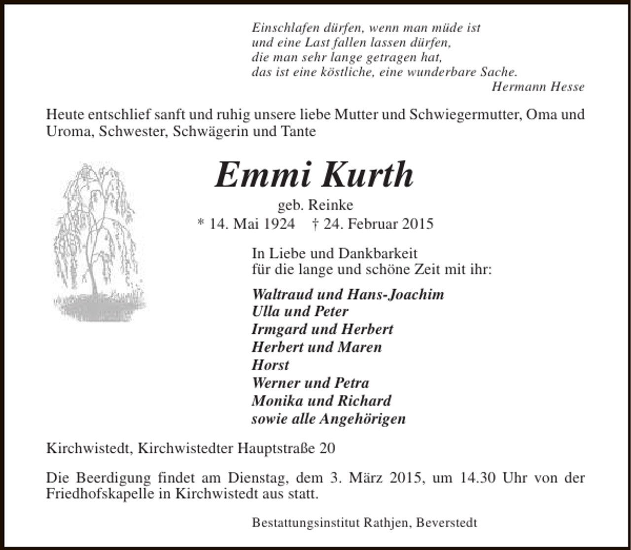 <p>Einschlafen dürfen, wenn man müde ist<br />und eine Last fallen lassen dürfen,<br />die man sehr lange getragen hat,<br />das ist eine köstliche, eine wunderbare Sache.<br />Hermann Hesse</p><p>Heute entschlief sanft und ruhig unsere liebe Mutter und Schwiegermutter, Oma und<br />Uroma, Schwester, Schwägerin und Tante</p><p>Emmi Kurth</p><p>geb. Reinke<br />* 14. Mai 1924 † 24. Februar 2015<br />In Liebe und Dankbarkeit<br />für die lange und schöne Zeit mit ihr:<br />Waltraud und Hans-Joachim<br />Ulla und Peter<br />Irmgard und Herbert<br />Herbert und Maren<br />Horst<br />Werner und Petra<br />Monika und Richard<br />sowie alle Angehörigen<br />Kirchwistedt, Kirchwistedter Hauptstraße 20<br />Die Beerdigung findet am Dienstag, dem 3. März 2015, um 14.30 Uhr von der<br />Friedhofskapelle in Kirchwistedt aus statt.<br />Bestattungsinstitut Rathjen, Beverstedt</p>