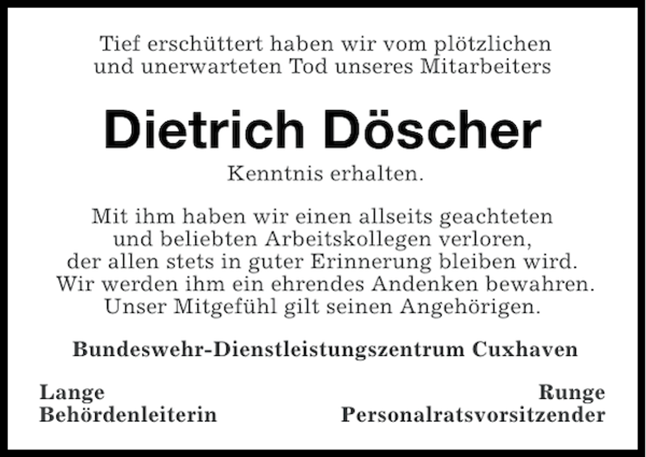 <p>Tief erschüttert haben wir vom plötzlichen<br />und unerwarteten Tod unseres Mitarbeiters</p><p>Dietrich Döscher<br />Kenntnis erhalten.<br />Mit ihm haben wir einen allseits geachteten<br />und beliebten Arbeitskollegen verloren,<br />der allen stets in guter Erinnerung bleiben wird.<br />Wir werden ihm ein ehrendes Andenken bewahren.<br />Unser Mitgefühl gilt seinen Angehörigen.<br />Bundeswehr-Dienstleistungszentrum Cuxhaven<br />Lange<br />Behördenleiterin</p><p>Runge<br />Personalratsvorsitzender</p>
