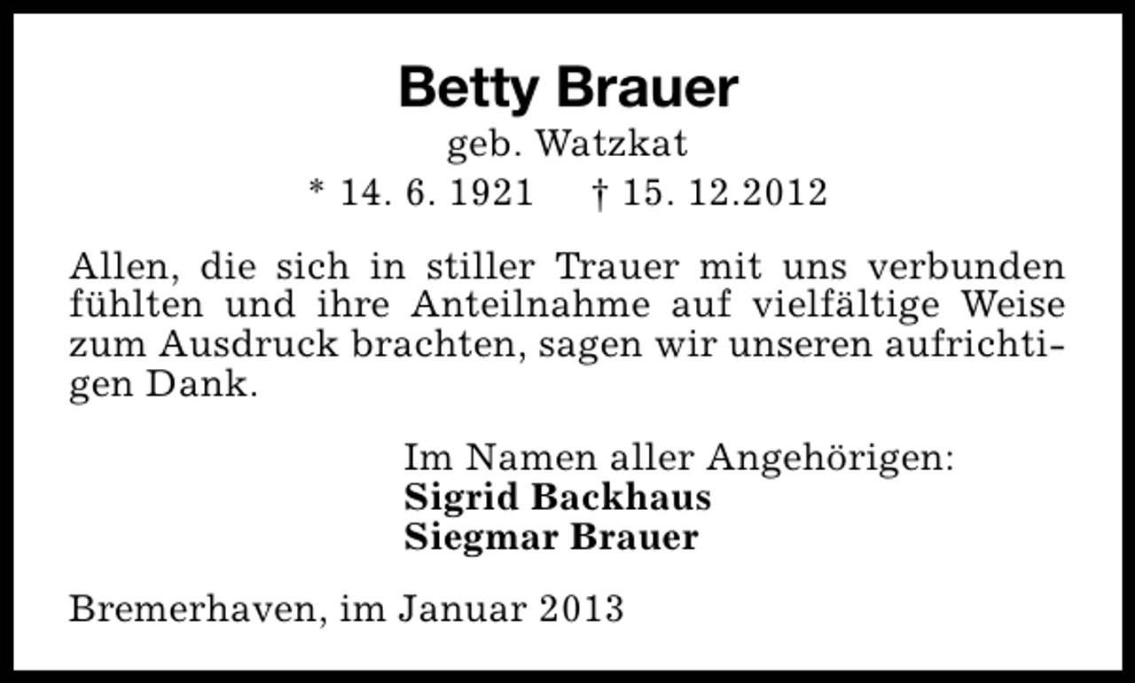 <p>Betty Brauer</p><p>geb. Watzkat<br />* 14. 6. 1921 † 15. 12.2012<br />Allen, die sich in stiller Trauer mit uns verbunden<br />fühlten und ihre Anteilnahme auf vielfältige Weise<br />zum Ausdruck brachten, sagen wir unseren aufrichtigen Dank.<br />Im Namen aller Angehörigen:<br />Sigrid Backhaus<br />Siegmar Brauer<br />Bremerhaven, im Januar 2013</p>