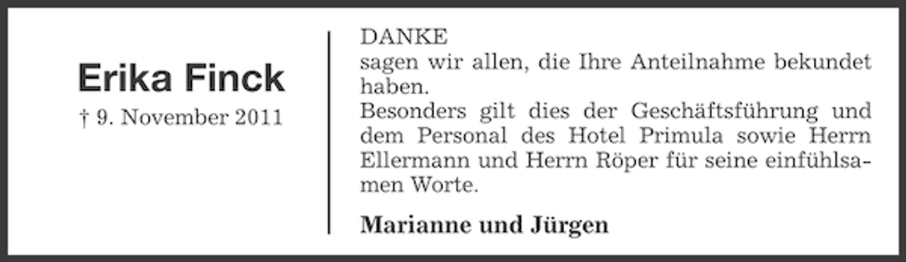 <p>Erika Finck<br />† 9. November 2011</p><p>DANKE<br />sagen wir allen, die Ihre Anteilnahme bekundet<br />haben.<br />Besonders gilt dies der Geschäftsführung und<br />dem Personal des Hotel Primula sowie Herrn<br />Ellermann und Herrn Röper für seine einfühlsamen Worte.</p><p>Marianne und Jürgen</p>
