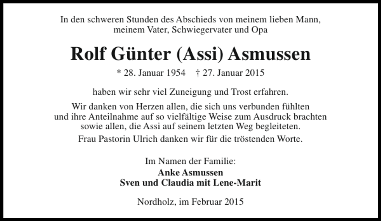 <p>In den schweren Stunden des Abschieds von meinem lieben Mann,<br />meinem Vater, Schwiegervater und Opa</p><p>Rolf Günter (Assi) Asmussen<br />* 28. Januar 1954</p><p>† 27. Januar 2015</p><p>haben wir sehr viel Zuneigung und Trost erfahren.<br />Wir danken von Herzen allen, die sich uns verbunden fühlten<br />und ihre Anteilnahme auf so vielfältige Weise zum Ausdruck brachten<br />sowie allen, die Assi auf seinem letzten Weg begleiteten.<br />Frau Pastorin Ulrich danken wir für die tröstenden Worte.<br />Im Namen der Familie:<br />Anke Asmussen<br />Sven und Claudia mit Lene-Marit<br />Nordholz, im Februar 2015</p>