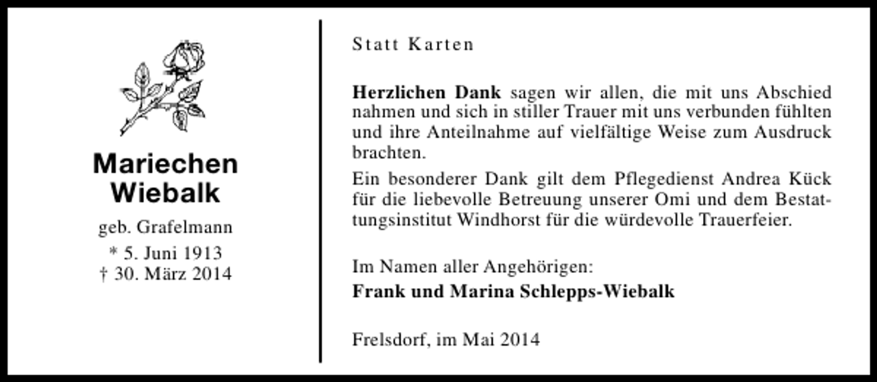 <p>Statt Karten</p><p>Mariechen<br />Wiebalk<br />geb. Grafelmann<br />* 5. Juni 1913<br />† 30. März 2014</p><p>Herzlichen Dank sagen wir allen, die mit uns Abschied<br />nahmen und sich in stiller Trauer mit uns verbunden fühlten<br />und ihre Anteilnahme auf vielfältige Weise zum Ausdruck<br />brachten.<br />Ein besonderer Dank gilt dem Pflegedienst Andrea Kück<br />für die liebevolle Betreuung unserer Omi und dem Bestattungsinstitut Windhorst für die würdevolle Trauerfeier.<br />Im Namen aller Angehörigen:<br />Frank und Marina Schlepps-Wiebalk<br />Frelsdorf, im Mai 2014</p>