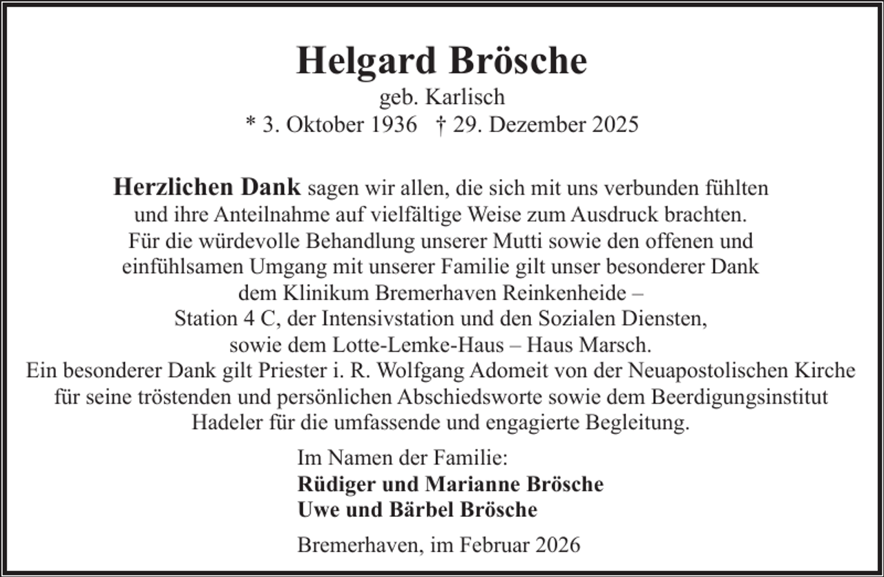 <p>Helgard Brösche</p><p>geb. Karlisch<br />* 3. Oktober 1936 † 29. Dezember 2025</p><p>Herzlichen Dank sagen wir allen, die sich mit uns verbunden fühlten</p><p>und ihre Anteilnahme auf vielfältige Weise zum Ausdruck brachten.<br />Für die würdevolle Behandlung unserer Mutti sowie den offenen und<br />einfühlsamen Umgang mit unserer Familie gilt unser besonderer Dank<br />dem Klinikum Bremerhaven Reinkenheide –<br />Station 4 C, der Intensivstation und den Sozialen Diensten,<br />sowie dem Lotte-Lemke-Haus – Haus Marsch.<br />Ein besonderer Dank gilt Priester i. R. Wolfgang Adomeit von der Neuapostolischen Kirche<br />für seine tröstenden und persönlichen Abschiedsworte sowie dem Beerdigungsinstitut<br />Hadeler für die umfassende und engagierte Begleitung.<br />Im Namen der Familie:<br />Rüdiger und Marianne Brösche<br />Uwe und Bärbel Brösche<br />Bremerhaven, im Februar 2026</p>
