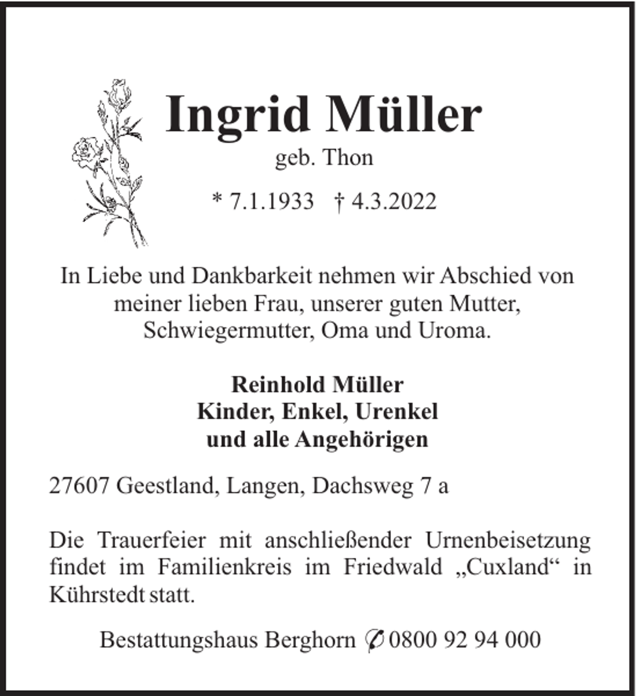 <p>Ingrid Müller<br />geb. Thon<br />* 7.1.1933 † 4.3.2022<br />In Liebe und Dankbarkeit nehmen wir Abschied von<br />meiner lieben Frau, unserer guten Mutter,<br />Schwiegermutter, Oma und Uroma.<br />Reinhold Müller<br />Kinder, Enkel, Urenkel<br />und alle Angehörigen<br />27607 Geestland, Langen, Dachsweg 7 a<br />Die Trauerfeier mit anschließender Urnenbeisetzung<br />findet im Familienkreis im Friedwald „Cuxland“ in<br />Kührstedt statt.<br />Bestattungshaus Berghorn * 0800 92 94 000</p>