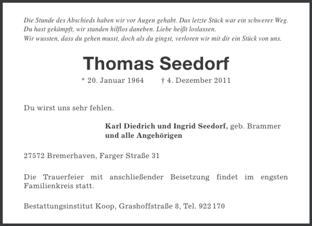 <p>Die Stunde des Abschieds haben wir vor Augen gehabt. Das letzte Stück war ein schwerer Weg.<br />Du hast gekämpft, wir standen hilflos daneben. Liebe heißt loslassen.<br />Wir wussten, dass du gehen musst, doch als du gingst, verloren wir mit dir ein Stück von uns.</p><p>Thomas Seedorf<br />* 20. Januar 1964</p><p>† 4. Dezember 2011</p><p>Du wirst uns sehr fehlen.<br />Karl Diedrich und Ingrid Seedorf, geb. Brammer<br />und alle Angehörigen<br />27572 Bremerhaven, Farger Straße 31<br />Die Trauerfeier mit anschließender Beisetzung findet im engsten<br />Familienkreis statt.<br />Bestattungsinstitut Koop, Grashoffstraße 8, Tel. 922 170</p>