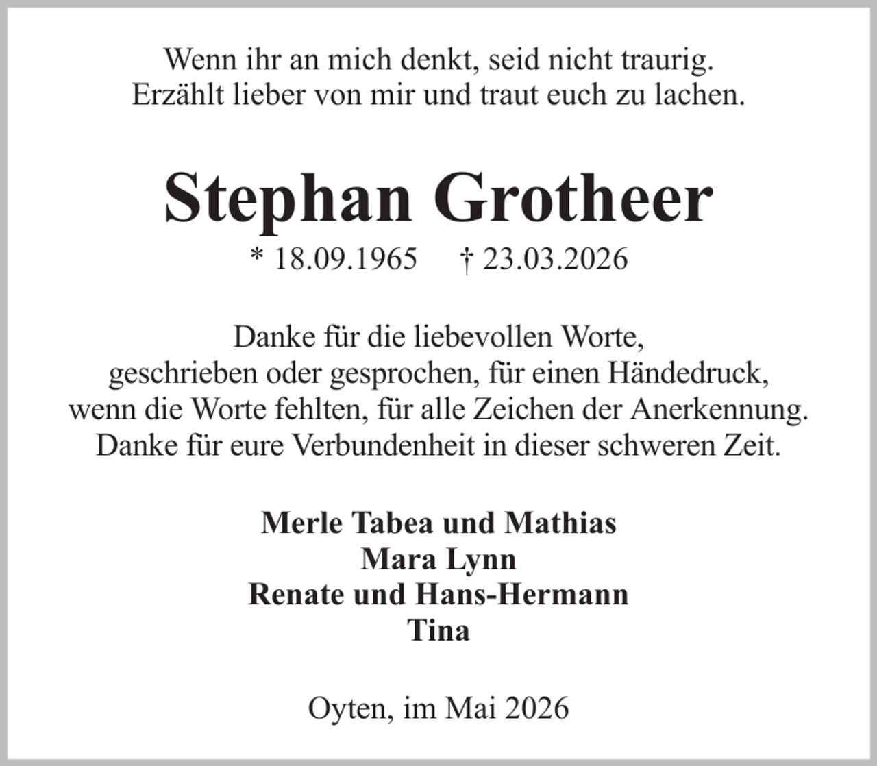 <p>Wenn ihr an mich denkt, seid nicht traurig.<br />Erzählt lieber von mir und traut euch zu lachen.</p><p>Stephan Grotheer<br />* 18.09.1965</p><p>† 23.03.2026</p><p>Danke für die liebevollen Worte,<br />geschrieben oder gesprochen, für einen Händedruck,<br />wenn die Worte fehlten, für alle Zeichen der Anerkennung.<br />Danke für eure Verbundenheit in dieser schweren Zeit.<br />Merle Tabea und Mathias<br />Mara Lynn<br />Renate und Hans-Hermann<br />Tina<br />Oyten, im Mai 2026</p>