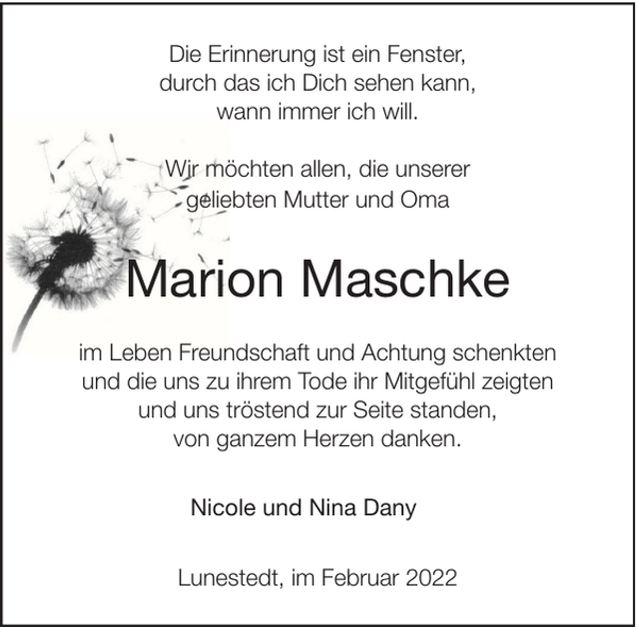 <p>Die Erinnerung ist ein Fenster,<br />durch das ich Dich sehen kann,<br />wann immer ich will.<br />Wir möchten allen, die unserer<br />geliebten Mutter und Oma</p><p>Marion Maschke<br />im Leben Freundschaft und Achtung schenkten<br />und die uns zu ihrem Tode ihr Mitgefühl zeigten<br />und uns tröstend zur Seite standen,<br />von ganzem Herzen danken.<br />Nicole und Nina Dany<br />Lunestedt, im Februar 2022</p>