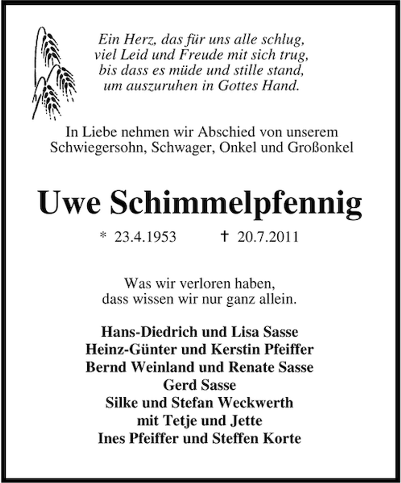 <p>Ein Herz, das für uns alle schlug,<br />viel Leid und Freude mit sich trug,<br />bis dass es müde und stille stand,<br />um auszuruhen in Gottes Hand.<br />In Liebe nehmen wir Abschied von unserem<br />Schwiegersohn, Schwager, Onkel und Großonkel</p><p>Uwe Schimmelpfennig<br />* 23.4.1953</p><p>20.7.2011</p><p>Was wir verloren haben,<br />dass wissen wir nur ganz allein.<br />Hans-Diedrich und Lisa Sasse<br />Heinz-Günter und Kerstin Pfeiffer<br />Bernd Weinland und Renate Sasse<br />Gerd Sasse<br />Silke und Stefan Weckwerth<br />mit Tetje und Jette<br />Ines Pfeiffer und Steffen Korte</p>
