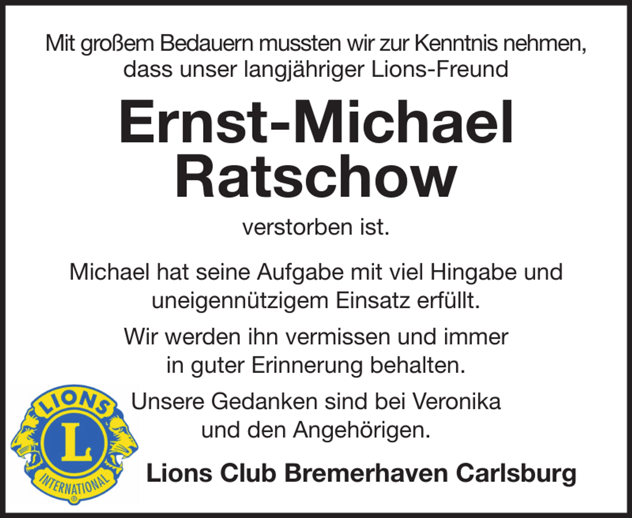 <p>Mit großem Bedauern mussten wir zur Kenntnis nehmen,<br />dass unser langjähriger Lions-Freund</p>
<p>Ernst-Michael<br />Ratschow<br />verstorben ist.<br />Michael hat seine Aufgabe mit viel Hingabe und<br />uneigennützigem Einsatz erfüllt.<br />Wir werden ihn vermissen und immer<br />in guter Erinnerung behalten.<br />Unsere Gedanken sind bei Veronika<br />und den Angehörigen.</p>
<p>Lions Club Bremerhaven Carlsburg</p>