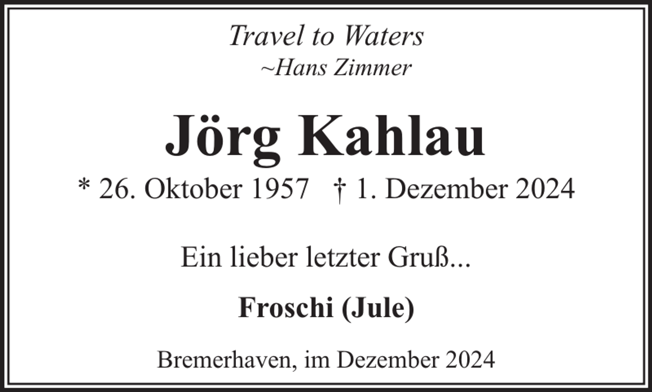 <p>Travel to Waters<br />~Hans Zimmer</p><p>Jörg Kahlau</p><p>* 26. Oktober 1957 † 1. Dezember 2024<br />Ein lieber letzter Gruß...<br />Froschi (Jule)<br />Bremerhaven, im Dezember 2024</p>
