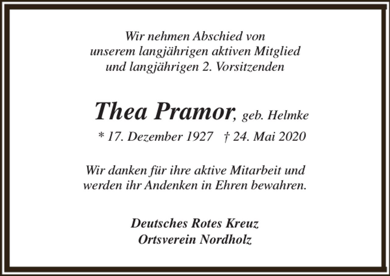 <p>Wir nehmen Abschied von<br />unserem langjährigen aktiven Mitglied<br />und langjährigen 2. Vorsitzenden</p><p>Thea Pramor, geb. Helmke<br />* 17. Dezember 1927 † 24. Mai 2020</p><p>Wir danken für ihre aktive Mitarbeit und<br />werden ihr Andenken in Ehren bewahren.<br />Deutsches Rotes Kreuz<br />Ortsverein Nordholz</p>