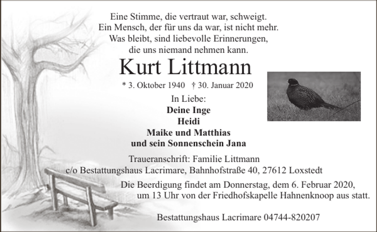 <p>Eine Stimme, die vertraut war, schweigt.<br />Ein Mensch, der für uns da war, ist nicht mehr.<br />Was bleibt, sind liebevolle Erinnerungen,<br />die uns niemand nehmen kann.</p><p>Kurt Littmann</p><p>* 3. Oktober 1940 † 30. Januar 2020</p><p>In Liebe:<br />Deine Inge<br />Heidi<br />Maike und Matthias<br />und sein Sonnenschein Jana<br />Traueranschrift: Familie Littmann<br />c/o Bestattungshaus Lacrimare, Bahnhofstraße 40, 27612 Loxstedt<br />Die Beerdigung findet am Donnerstag, dem 6. Februar 2020,<br />um 13 Uhr von der Friedhofskapelle Hahnenknoop aus statt.<br />Bestattungshaus Lacrimare 04744-820207</p>