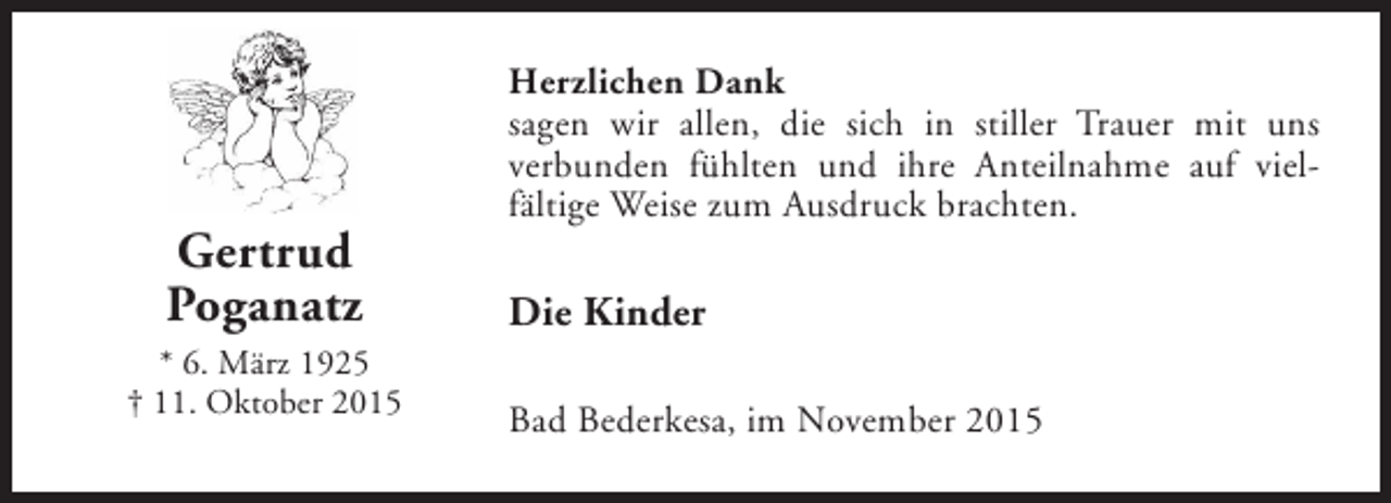 <p>Gertrud<br />Poganatz<br />* 6. März 1925<br />† 11. Oktober 2015</p><p>Herzlichen Dank<br />sagen wir allen, die sich in stiller Trauer mit uns<br />verbunden fühlten und ihre Anteilnahme auf vielfältige Weise zum Ausdruck brachten.</p><p>Die Kinder<br />Bad Bederkesa, im November 2015</p>