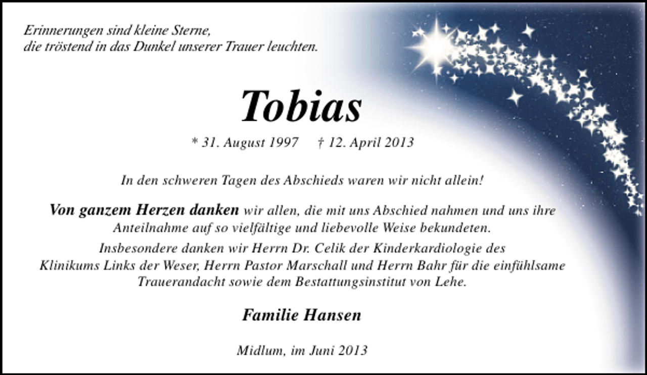 <p>Erinnerungen sind kleine Sterne,<br />die tröstend in das Dunkel unserer Trauer leuchten.</p><p>Tobias</p><p>* 31. August 1997</p><p>† 12. April 2013</p><p>In den schweren Tagen des Abschieds waren wir nicht allein!</p><p>Von ganzem Herzen danken wir allen, die mit uns Abschied nahmen und uns ihre</p><p>Anteilnahme auf so vielfältige und liebevolle Weise bekundeten.<br />Insbesondere danken wir Herrn Dr. Celik der Kinderkardiologie des<br />Klinikums Links der Weser, Herrn Pastor Marschall und Herrn Bahr für die einfühlsame<br />Trauerandacht sowie dem Bestattungsinstitut von Lehe.</p><p>Familie Hansen<br />Midlum, im Juni 2013</p>