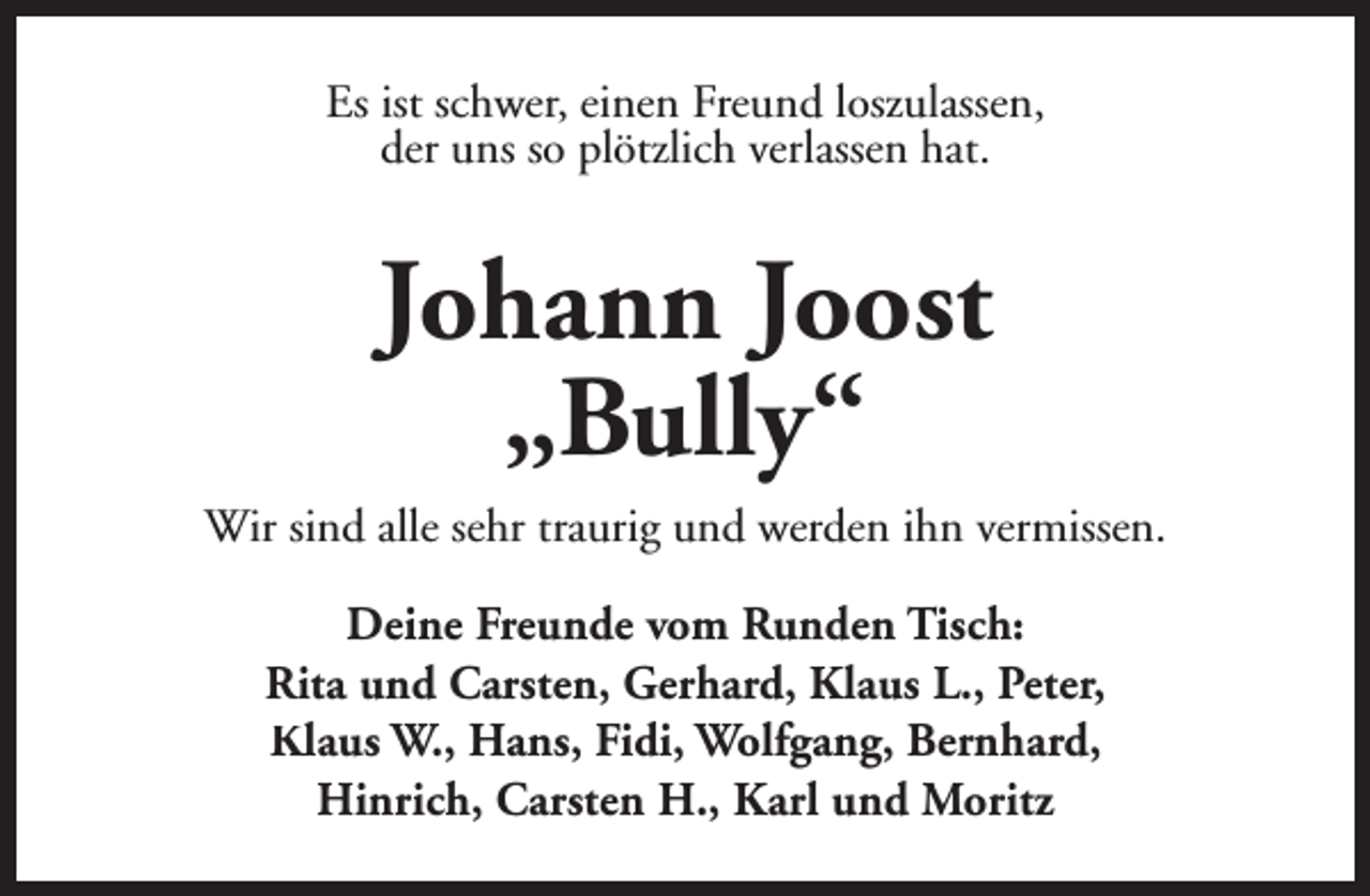 <p>Es ist schwer, einen Freund loszulassen,<br />der uns so plötzlich verlassen hat.</p><p>Johann Joost<br />„Bully“<br />Wir sind alle sehr traurig und werden ihn vermissen.<br />Deine Freunde vom Runden Tisch:<br />Rita und Carsten, Gerhard, Klaus L., Peter,<br />Klaus W., Hans, Fidi, Wolfgang, Bernhard,<br />Hinrich, Carsten H., Karl und Moritz</p>