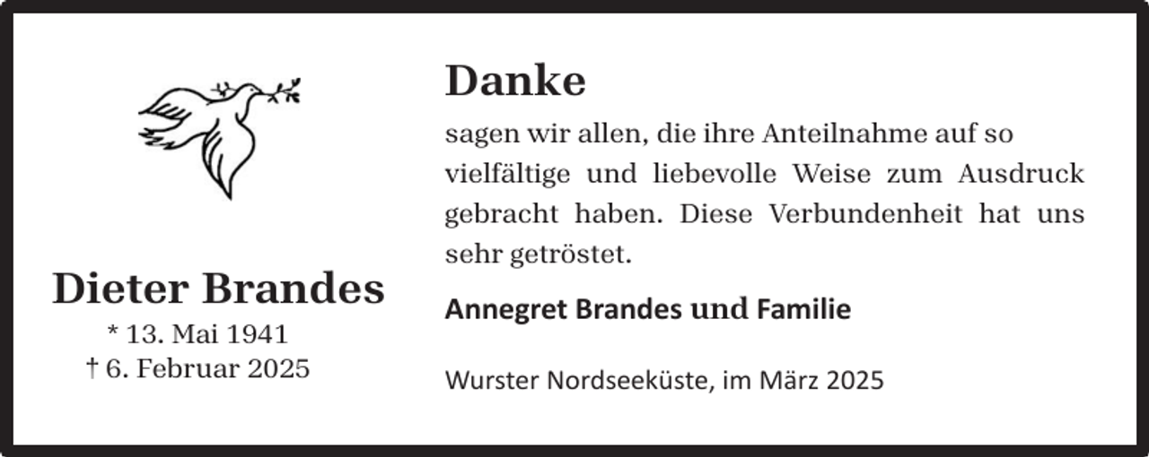 <p>Danke</p><p>Dieter Brandes<br />* 13. Mai 1941<br />† 6. Februar 2025</p><p>sagen wir allen, die ihre Anteilnahme auf so<br />vielfältige und liebevolle Weise zum Ausdruck<br />gebracht haben. Diese Verbundenheit hat uns<br />sehr getröstet.</p><p>Annegret Brandes und Familie<br />Wurster Nordseeküste, im März 2025</p>