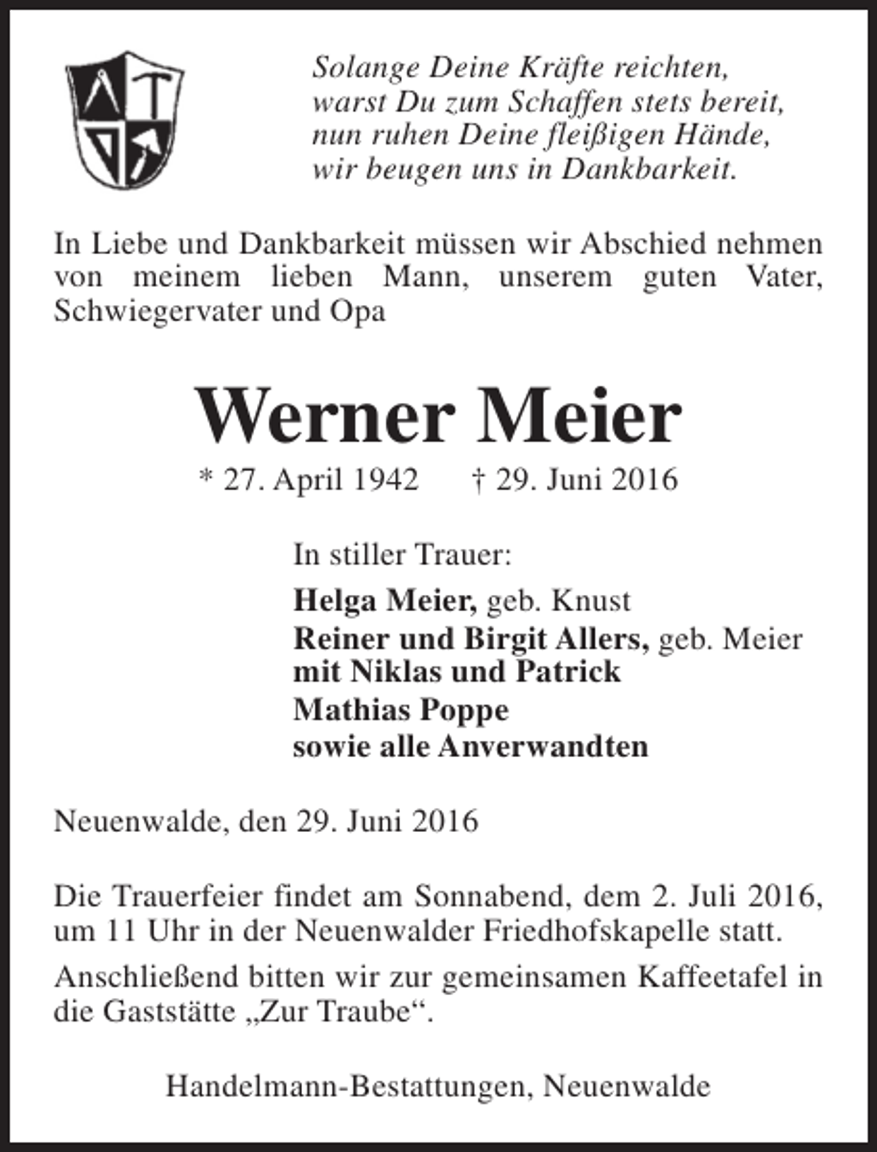 <p>Solange Deine Kräfte reichten,<br />warst Du zum Schaffen stets bereit,<br />nun ruhen Deine fleißigen Hände,<br />wir beugen uns in Dankbarkeit.<br />In Liebe und Dankbarkeit müssen wir Abschied nehmen<br />von meinem lieben Mann, unserem guten Vater,<br />Schwiegervater und Opa</p><p>Werner Meier<br />* 27. April 1942</p><p>† 29. Juni 2016</p><p>In stiller Trauer:<br />Helga Meier, geb. Knust<br />Reiner und Birgit Allers, geb. Meier<br />mit Niklas und Patrick<br />Mathias Poppe<br />sowie alle Anverwandten<br />Neuenwalde, den 29. Juni 2016<br />Die Trauerfeier findet am Sonnabend, dem 2. Juli 2016,<br />um 11 Uhr in der Neuenwalder Friedhofskapelle statt.<br />Anschließend bitten wir zur gemeinsamen Kaffeetafel in<br />die Gaststätte „Zur Traube“.<br />Handelmann-Bestattungen, Neuenwalde</p>