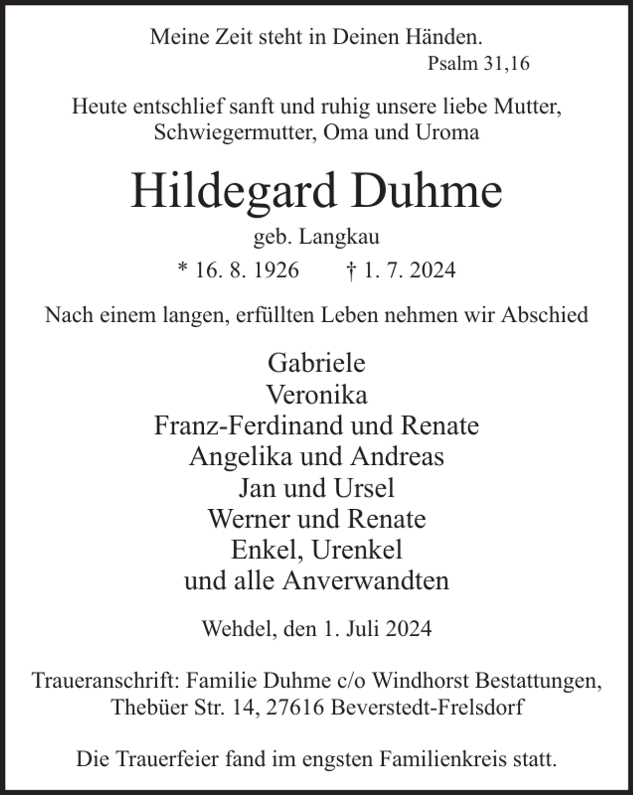 <p>Meine Zeit steht in Deinen Händen.</p><p>Psalm 31,16</p><p>Heute entschlief sanft und ruhig unsere liebe Mutter,<br />Schwiegermutter, Oma und Uroma</p><p>Hildegard Duhme<br />geb. Langkau<br />* 16. 8. 1926<br />† 1. 7. 2024</p><p>Nach einem langen, erfüllten Leben nehmen wir Abschied</p><p>Gabriele<br />Veronika<br />Franz-Ferdinand und Renate<br />Angelika und Andreas<br />Jan und Ursel<br />Werner und Renate<br />Enkel, Urenkel<br />und alle Anverwandten<br />Wehdel, den 1. Juli 2024<br />Traueranschrift: Familie Duhme c/o Windhorst Bestattungen,<br />Thebüer Str. 14, 27616 Beverstedt-Frelsdorf<br />Die Trauerfeier fand im engsten Familienkreis statt.</p>