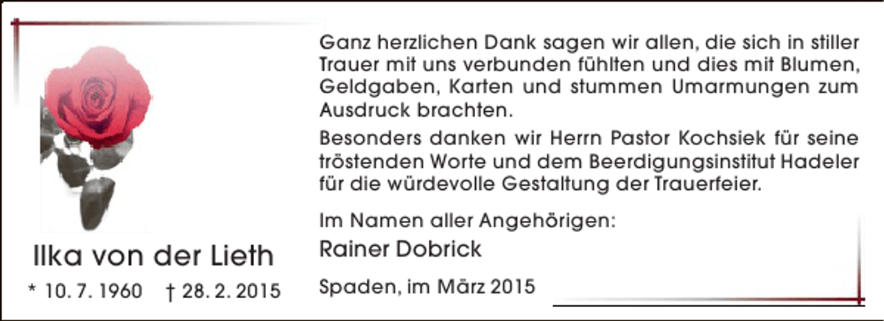 <p>Ganz herzlichen Dank sagen wir allen, die sich in stiller<br />Trauer mit uns verbunden fühlten und dies mit Blumen,<br />Geldgaben, Karten und stummen Umarmungen zum<br />Ausdruck brachten.<br />Besonders danken wir Herrn Pastor Kochsiek für seine<br />tröstenden Worte und dem Beerdigungsinstitut Hadeler<br />für die würdevolle Gestaltung der Trauerfeier.<br />Im Namen aller Angehörigen:<br />ö</p><p>Ilka von der Lieth<br />* 10. 7. 1960</p><p>† 28. 2. 2015</p><p>Rainer Dobrick<br />Spaden, im März 2015</p>
