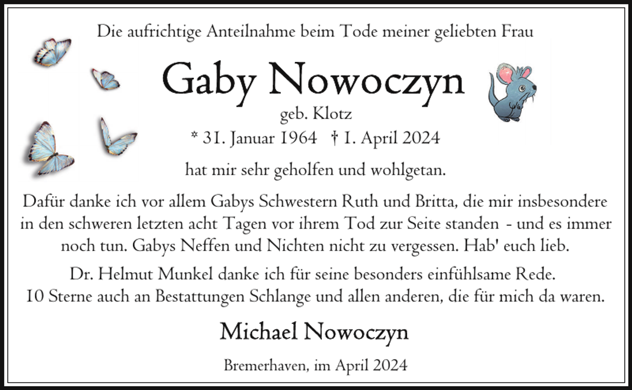 <p>Die aufrichtige Anteilnahme beim Tode meiner geliebten Frau</p><p>geb. Klotz<br />* 31. Januar 1964 † 1. April 2024<br />hat mir sehr geholfen und wohlgetan.<br />Dafür danke ich vor allem Gabys Schwestern Ruth und Britta, die mir insbesondere<br />in den schweren letzten acht Tagen vor ihrem Tod zur Seite standen - und es immer<br />noch tun. Gabys Neffen und Nichten nicht zu vergessen. Hab' euch lieb.<br />Dr. Helmut Munkel danke ich für seine besonders einfühlsame Rede.<br />10 Sterne auch an Bestattungen Schlange und allen anderen, die für mich da waren.<br />Bremerhaven, im April 2024</p>