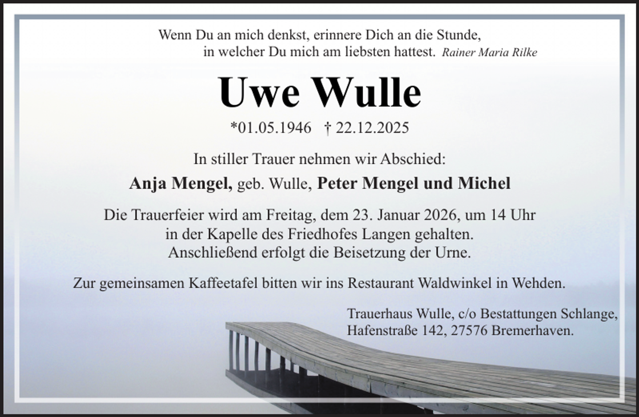 <p>Wenn Du an mich denkst, erinnere Dich an die Stunde,<br />Rainer Maria Rilke<br />in heilt<br />welcher<br />mich<br />am liebsten<br />hattest.<br />Die Zeit<br />nichtDu<br />alle<br />Wunden,<br />sie lehrt<br />uns nur,<br />mit dem Unbegreiflichen zu leben.</p><p>Uwe Wulle</p><p>Uwe Wulle<br />In stiller Trauer nehmen wir Abschied:<br />*01.05.1946 † 22.12.2025</p><p>Anja Mengel,<br />geb. Wulle, Peter Mengel und Michel<br />* 1. Mai 1946 † 22. Dezember 2025<br />Die Trauerfeier wird am Freitag, dem 23. Januar 2026, um 14 Uhr<br />in der Kapelle<br />des Friedhofes<br />Langen gehalten.<br />In liebevoller<br />Erinnerung<br />Anschließend erfolgt<br />die<br />Beisetzung<br />der Urne.<br />Anja Mengel<br />Zur gemeinsamen Kaffeetafel bitten wir ins Restaurant Waldwinkel in Wehden.<br />Trauerhaus Wulle, c/o Bestattungen Schlange,<br />Hafenstraße 142, 27576 Bremerhaven.</p>