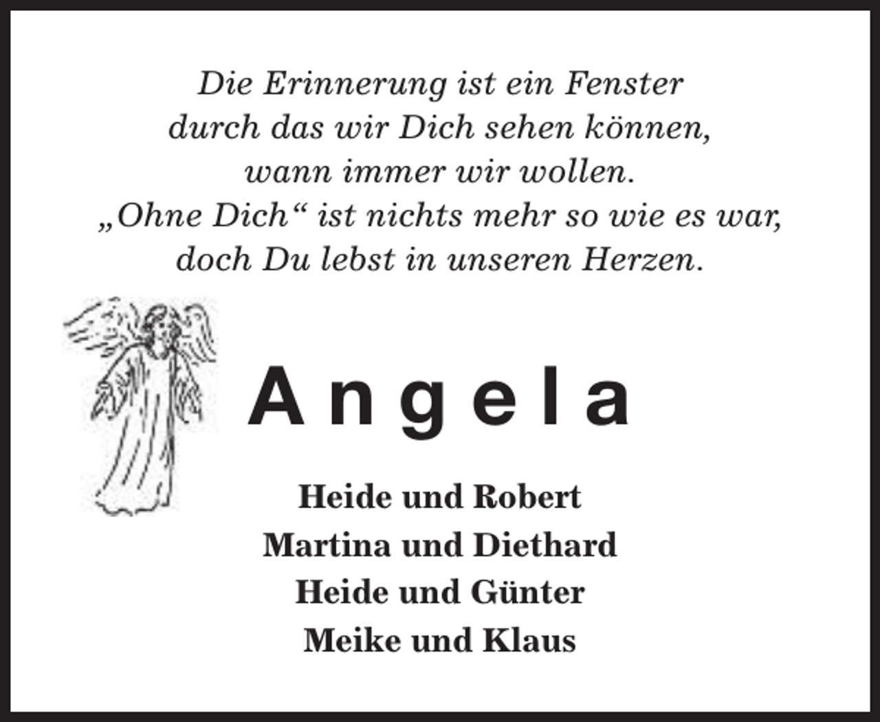 <p>Die Erinnerung ist ein Fenster<br />durch das wir Dich sehen können,<br />wann immer wir wollen.<br />„Ohne Dich“ ist nichts mehr so wie es war,<br />doch Du lebst in unseren Herzen.</p><p>Angela<br />Heide und Robert<br />Martina und Diethard<br />Heide und Günter<br />Meike und Klaus</p>